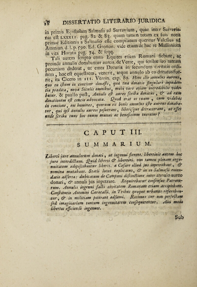 in primis Epiftolam Salraafii ad Sarravium, quae inter Sarravia* nas cit lxxxi i. pag. Si & 8q. quam tamen totam ex iuts notis primae Editionis a Salmaiio eflc compilatam queritur Valefius ad Ammian.d,l.p.f90.Ed. Gronov. vide etiam de hac re Mallomum in vita Horatii pag. 74- & icclS' . . _ ■ c < Tali autem fcnpto emto Equites etiam Komani nebant, ac proinde annulis donabamur aureis. deVerre, qui icribae luo tantatfi pecuniam dederat , ut emta Decuria in fecundum civitatis ordi¬ nem hoceft equeftrem, venerit, atque annulo ab co donatus fue¬ rit ira Cicero in ili. Verrin. cap. 80. Hinc ille annulus aureus.^ quo tu ijhtm in concione donafti, qu<& tua donatio fingulari inpuden- tia pradita, nova Siculis omnibus, mihi vere etiam incredibilis vide¬ batur. Sc paullo poft, Annulo e fi aureo fcrib a donatus , & ad eam donationem e fi concio advocata. Quod erat os tuum , cum videbas in concione, eos homines, quarum ex bonis annulus ifie aureus donaba¬ tur , qui ipfi annulos aureos pofuerant, liberifque detraxerant, ut ejjet unde fcriba tuus hoc tuum munus ac beneficium tueretur! CAPUT III. SUMMARIUM. 'Liberti jure annutorum donati, ut ingenui fierent, libertinis autem hoc jure interdiftum. Quid liberti & libertini, non tamen plenam inge¬ nuitatem adipifcebantur liberti, a Cajare illud jus inpetrabant, & nomina mutabant. Statii locus explicatus, dr in eo Salma^i emen¬ datio adferta: dubitatum de Campani diflinftione inter annulo aureo donari, & annuli jus inpetrare. Requirebatur confenfus Patrono¬ rum. Annulis ingenui fatti civitatem Romanam etiam accipiebant. Conftitutio Antonini Caracalli, in Tribus quoque urbanas refereban¬ tur , & in militiam poterant adfumi. Rationes cur non perreptam fed imaginariam tantum ingenuitatem confequerentur. Alii modo Ubertos efficiendi ingenuos.