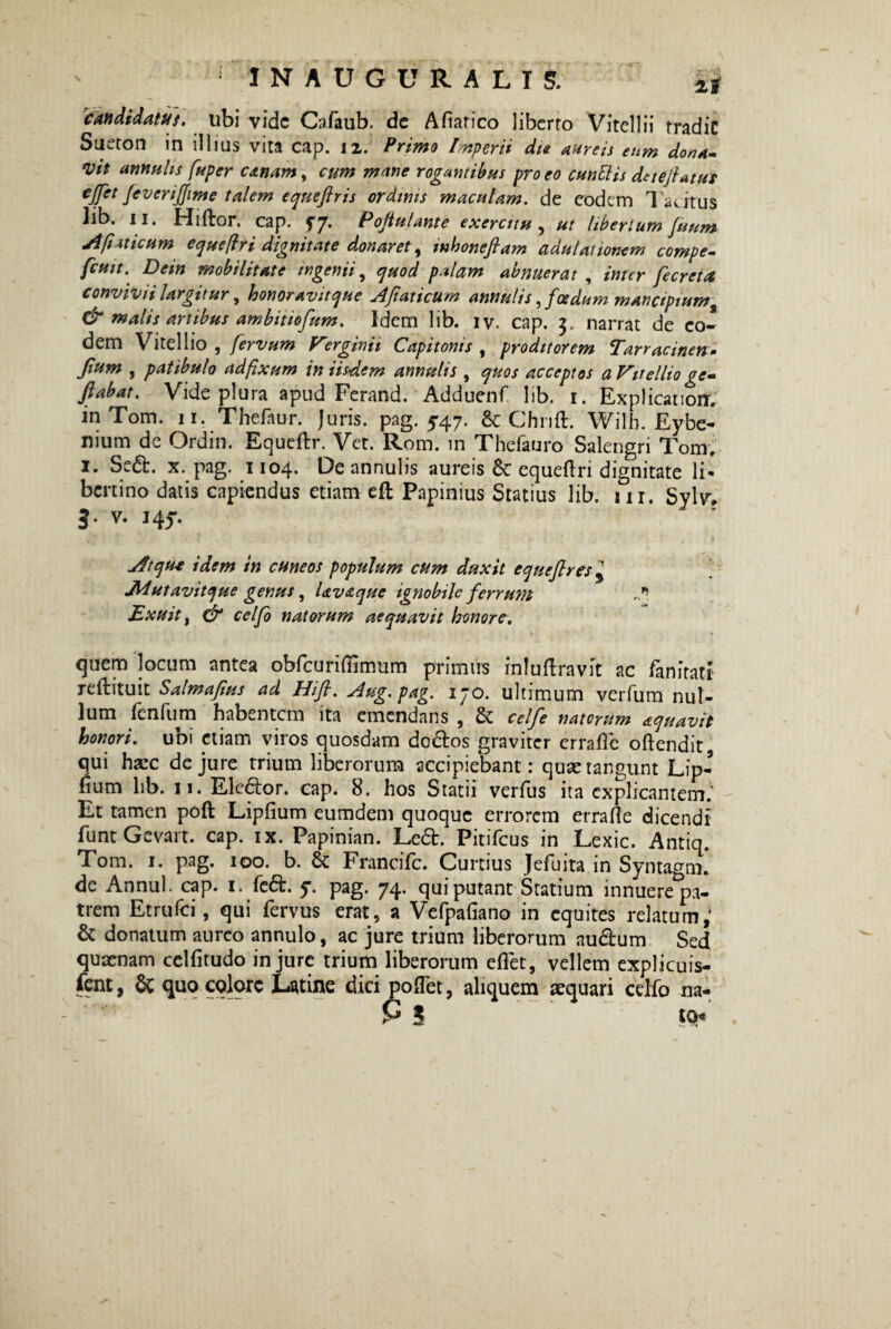 1 INAUGURALI S. 2, candidatus, ubi vide Cafaub. de Afiarico liberto Vitellii tradic Sueton in illius vita cap. 12. Primo Imperii die aureis eum dona» *vit amniis fuper canam, cum mane rogantibus pro eo cunilis deteftaffti fivcrijfime talem equeftris ordinis maculam, de eodem Tacitus lib. 11. Hiftor. cap. f7* Pojtulante exercitu , ut libertum fuum Afiaticum equeflri dignitate donaret, mhoneftam adulationem compe- fcuit. Dem mobilitate ingenii, quod palam abnuerat , inter fecreta convivii largitur, honoravitque AJiaticum amulis ,foedum mancipium & malis artibus ambitiofum. Idem lib. iv. cap. 3. narrat de eo¬ dem Vitellio, fervum Verginii Capitonis , proditorem Tarracinen- Jium , patibulo ad fixum in iisdem annutis , quos acceptos a Vitellio ge» flabat. Vide plura apud Ferand. Adduenf lib. 1. Explicanoir. in Tom. 11. Thefaur. juris, pag. 547. 6c Chrift. Wilh. Eybe- uium de Ordin. Equeftr. Vet. Rom. in Thefauro Salengri Tom. 1. Sed. x. pag. 1104. De annulis aureis equertri dignitate li* bertino datis capiendus etiam eft Papinius Statius lib. 1 ir. Sylv, 3. v. 145. Atque idem in cuneos populum cum duxit equefires $ JWutavitque genus, Uvaque ignobile ferrum Exuit, & celfo natorum aequavit honore, quem locum antea obfcuriliimum primus inluftravit ac /anftatf reftituit Salmafus ad Hifi, Aug. pag. 170. ultimum verfum nui- lum fcnTum habentem ita emendans , Sc celfe natorum aquavit honori, ubi etiam viros quosdam dodos graviter erra fle oftendit qui harc de jure trium liberorum accipiebant: quae tangunt Lip- fium lib. 11. Elector, cap. 8. hos Statii verfus ita explicantem; Et tamen poft Lipfium eumdem quoque errorem errafle dicendi funt Gevart. cap. ix. Papinian. Led. PitiTcus in Lexic. Antiq. Tom. 1. pag. 100. b. & Francifc. Curtius Jefuita in Syntagm. de Annui, cap. 1. fed. y. pag. 74. qui putant Statium innuere^pa- trem Etrufci, qui fervus erat, a Vefpafiano in equites relatum,’ & donatum aureo annulo, ac jure trium liberorum audum Sed quacnam celfitudo injure trium liberorum eflet, vellem expljcuis- fcnt, 8t quo colore Latine dici poflet, aliquem aequari celfo na-