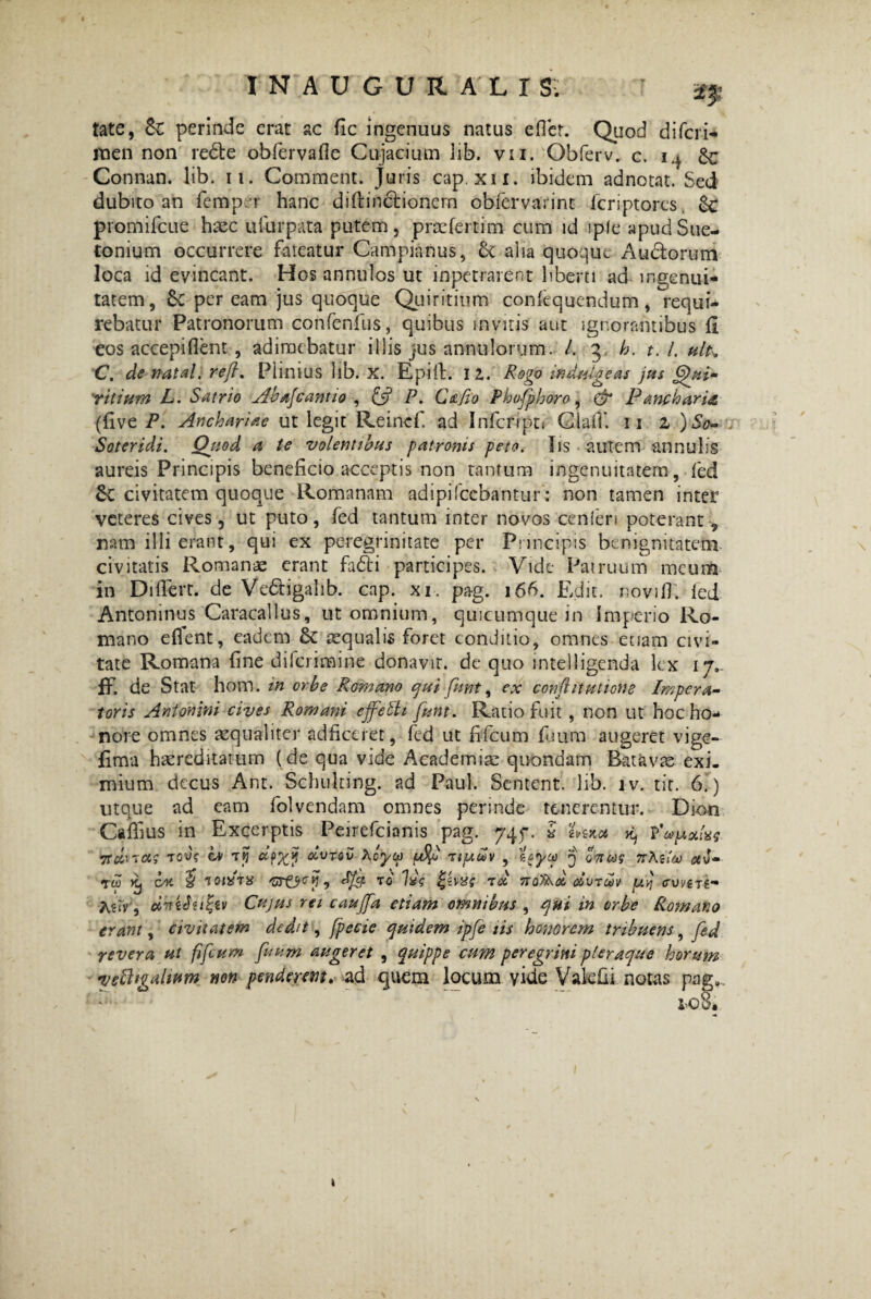 2$ tate, Sc perinde erat ac fic ingenuus natus efler. Quod di (cri¬ men non re&e obfervafie Cuja dum lib. vir. Obferv. c. i.i 8c Connan. lib. ii. Comment. juris cap. xn. ibidem adnotat. Sed dubito an femp r hanc didindtionern obfervarint feriptores. 6c promifeue haec idurpata putem, praefertim cum id iplc apud Sue¬ tonium occurrere fateatur Campianus, 6c alia quoque Au&orum loca id evincant. Hos annulos ut inpetrarent liberti ad ingenui¬ tatem, Sc per eam jus quoque Quiritium conitquendum , requi¬ rebatur Patronorum confcnfus, quibus invitis aut ignorantibus fi eos accepi flent , adimebatur illis jus annnlorum. /. 3 b. t.l. hIk C. de natal. reft. Plinius lib. X. Epilt. 12. Rogo induigeas jus Qui¬ ritium L. Satrio Abafcantio , £5? P- C&fio Phofphoro, & Pancharia (five P. Anchariae ut legit Reincf. ad Infcfipn Claif. ii z )So- Soteridi. Quod a te volentibus patronis peto. Iis autem annubs aureis Principis beneficio.acceptis non tantum ingenuitatem , fed Se civitatem quoque Romanam adipifccbantur: non tamen inter veteres cives, ut puto, fed tantum inter novos cenferi poterant, nam illi erant, qui ex peregrinitate per Principis benignitatem civitatis Romanae erant fadi participes. Vide Patruum meum in Diflerr. de Vedigahb. cnp. xi. pag. 166. Edit, novi fi. fed Antoninus Caracallus, ut omnium, quicumque in Imperio Ro¬ mano edent, eadem 6c aequalis foret conditio, omnes etiam civi¬ tate Romana fine dilcrimine donavit, de quo intelligenda lex 17. ff. de Stat hom. in orbe Romano qui funt, ex conflit titione Impera¬ toris Antonini cives Romani effeth funt. Ratio fuit , non ut hoc ho¬ nore omnes aequaliter adficeret, fed ut fifcum (uum augeret vige- fima haereditatum (de qua vide Academiae quondam Batavas exi. mium decus Ant. Schulting. ad Paul. Sentent. lib. iv. tir. 6.) utque ad eam folvendam omnes perinde tenerentur. Dion Caffius in Excerptis Peirefcianis pag. 745-. 5 ivaea k, TOV? ii/ 7% ccpx? dvTQv Aoyco /bt%0 TifAoov , tcyct) 5 ontif nKiiaj av- Tto coi $ iqixtx GT&cy 1 to Ixs ree no^d dvTWV pLvj cvvett- A?rv, d-nibu&v Cujus rei cauffa etiam omnibus , qui in orbe Romano erani, civitatem dedit, fpecie quidem ipfe iis honorem tribuens, fed revera ut fifcum fuum augeret , quippe cum peregrini pleraque horum T/ebhgahum non penderem. ad quem locum vide Vakfii notas pag.. i>o8. 1