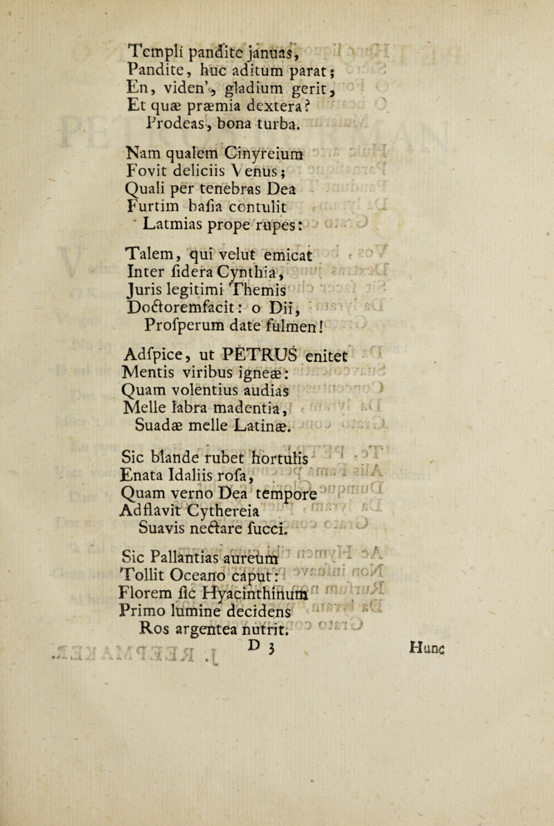 Templi pandite januas. Pandite, huc aditum parat; En, viden’5 gladium gerit 3 Et quae praemia dextera? Prodeas, bona turba. Nam qualem Cinyreium Fovit deliciis Venus; Quali per tenebras Dea Furtim bafia contulit Latmias prope rupes: Talem, qui velut emicat Inter fidera Cynthia, Juris legitimi Themis Do&oremfacit: o Dii, Profperum date fulmen! Adfpice, ut PETRUS enitet Mentis viribus igneae: Quam volentius audias Melie labra madentia. Suadae meile Latinae • r $ r r Sic blande rubet hortulis Enata Idaliis rofa, Quam verno Dea tempore Ad flavit Cythereia Suavis neftare fucci. Sic Pallantias aureum Tollit Oceano caput: Florem fic Flyacinthinum Primo lumine decidens Ros argentea nutrit. D 3 i i ¥‘ i viiri j j rr Hunc