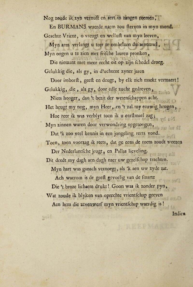 En BURMANS waerdc nacm zou fterven in myn mond. ■ - v * i v - j J. t ^ * »' ■ \ Geachte Vrient, o vreugt en welluft van myn leeven, Myn arm vcrlangt u teer te omhelzen duizentmael, - J t r \ i, * ,* J- j. Myn oogen u te zien met frifche laurcn pronken, 4*» 4 V \ \j i ■ ^ , \ T ’ r Die niemant met meer recht oit op zijn fchedel droeg. Gelukkigdie, ais gy, in d’uchtent zyner jaren Door imborft, geeft en deugt, by elk zich madet vermaert! Gelukkig, die , ais gy, door edle zucht gcdreven, , * , , - i. U, -4 1 j » .,.1 ^ J viji Niets hqoger, dan \ bezit der wetenfchappen acht. tU <» » *• t ~ 2 $ . * , V i „ Het heugt my nog, myn Heer,. en \ zal my ceuwig heugens _ Hoe zeer ile was verbi yt toen ik u ecrftmael zag: J o-.: u , . Myn zinnen waren door verwondring opgeioogen, Dat ’k zoo veel kennis in cen jongeling rects vond.. , V i >1 2 - •• i* ' 1 • 4 i 3 - J. * _ I I - /l 4 ^ l * i * > L Toen, toen voorzag ik reets, dat ge eens de rocm zoudt weezcn Der Nederlantfche jeugt, en Pallas lieveling. '■i i • 'w* . ' ! - il- Dit deedt my dagh aen dagh naer uw gezelfchap trachten. » • * * j * i . # - - • , : Myn hart was gansch vernoegt, ais 'k aen uw zyde zat. Ach waerom is de geeft gevoelig van de fmarte 1 / » k </ -. >. ^ .•••«. - . . . _ • ! Die 5t broze lichaem drukt! Goon was ik zonder pyn, , i - ■ ■ - * • .v j , A i . * ^ ^ ^ i I %■ ^ 4 • 4 . .) , j » \ Wat zoude ik blyken van oprechte vrientfchap geeven Aen hem die zeycnwerf myn vrientfchap waerdig is! . Indic»