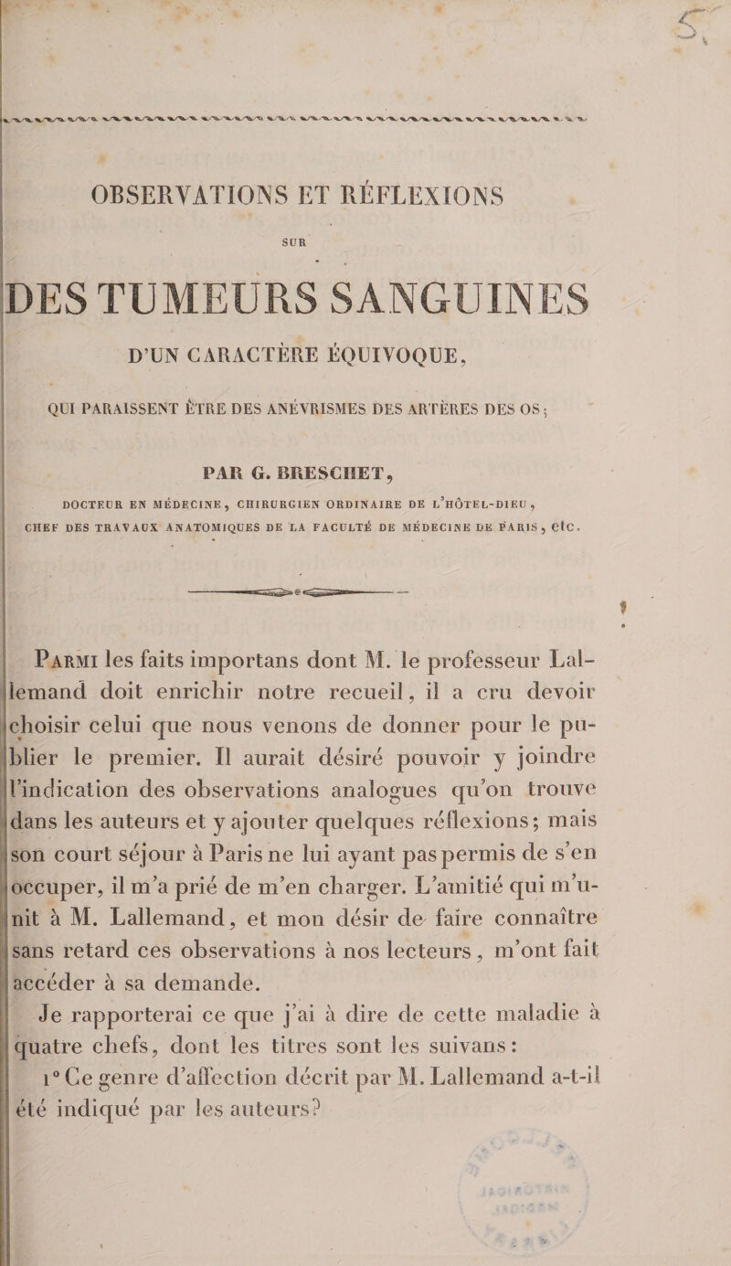 OBSERVATIONS ET RÉFLEXIONS SUR DES TUMEURS SANGUINES D’UN CARACTÈRE ÉQUIVOQUE, QUI PARA.1SSE1ST ÊTRE DES ANÉVRISMES DES ARTÈRES DES OS ; PAU G. BUESCHET, DOCTEUR EN MÉDECINE, CHIRURGIEN ORDINAIRE DE l’hÔTEL-DIEU , CHEF DES travaux ANATOMIQUES DE LA FACULTÉ DE MÉDECINE DK PARIS, OlC. Parmi les faits importans dont M. le professeur Lai- jlemand doit enrichir notre recueil, il a cru devoir ^choisir celui que nous venons de donner pour le pu- îblier le premier. Il aurait désiré pouvoir y joindre jrindication des observations analogues qu’on trouve idans les auteurs et y ajouter quelques réflexions; mais json court séjour à Paris ne lui ayant pas permis de s’en {occuper, il m’a prié de m’en charger. L’amitié qui m’u- jnit à M. Lallemand, et mon désir de faire connaître isans retard ces observations à nos lecteurs, m’ont fait (accéder à sa demande. î Je rapporterai ce que j’ai à dire de cette maladie à I quatre chefs, dont les titres sont les suivans : I i“ Ce genre d’affection décrit par M. Lallemand a-t-il