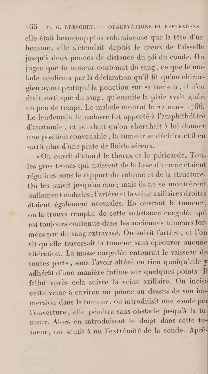 elle était beaucoup pfos volumineuse que la tête duii homme, elle s’étendait depuis le creux de l’aisselle jusqu’à deux pouces de distance du pii du coude. On jugea que la tumeur contenait du sang, ce que le ma¬ lade confirma par la déclaration qu’il fil qu’un chirur¬ gien ayant pratiqué la ponction sur sa tumeur, il n en était sorti que du sang, qu’eiisuite la plaie avait guéri en peu de temps. Le malade mourut le nn mars 1766. Le lendemain le cadavre fut apporté à l’amphithéâtre d’anatomie , et pendant qu’on cherchait à lui donner une position convenable, la tumeur se déchira et il en sortit plus d’une pinte de üuide séreux. « On ouvrit d’abord le thorax et le péricarde. Tous les gros troncs qui naissent de la base du cœur étaient réguliers sous le rapport du volume et de la structure. On les suivit jusqu’au cou ; mais ils ne se montrèrent nullement malades ; l’artère et la veine axillaires droites étaient également normales. En ouvrant la tumeur, on la trouva remplie de cette substance coagulée qui est toujours contenue dans les anciennes tumeurs for¬ mées par du sang extravasé. On suivit l’artère, et Ton vit qu’elle traversait la tumeur sans éprouver aucune altération. La masse coagulée entourait le vaisseau dei toutes parts^ sans l’avoir altéré en rien quoiqu’elle y adhérât d’une manière intime sur quelques points. Il fallut après cela suivre la veine axillaire. On incisa cette veine à environ un pouce au-dessus de son im¬ mersion dans la tumeur, on introduisit une sonde par l’ouverture, elle pénétra sans obstacle jusqu’à la tu¬ meur. Alors en introduisant le doigt dans cette tu¬ meur, on sentit à nu l’extrémité de la sonde. Après