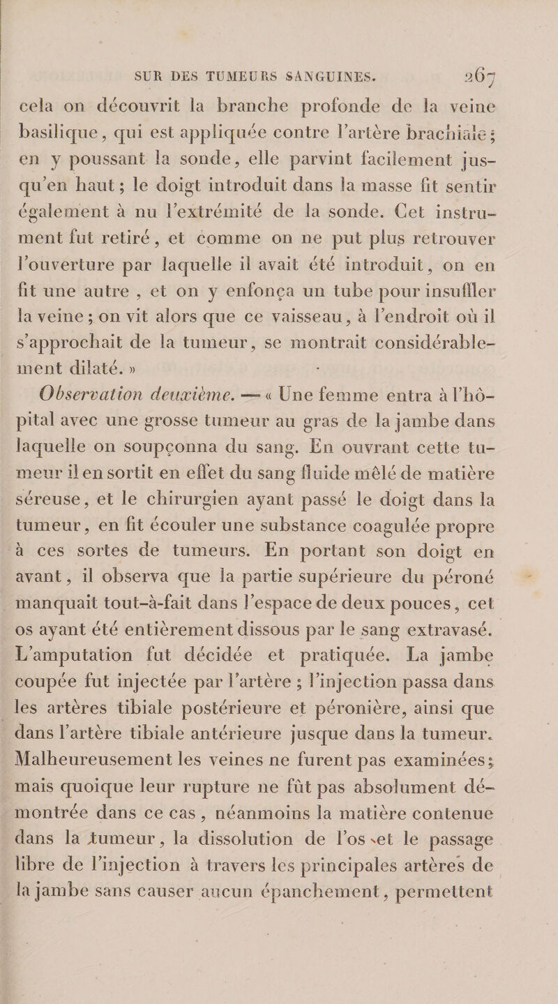 cela on découvrit la branche profonde de la veine basilique , qui est appliquée contre Fartère brachiale ; en y poussant la sonde, elle parvint facilement jus¬ qu’en haut ; le doigt introduit dans la masse fit sentir également à nu Fextrémité de la sontie. Cet instru¬ ment fut retiré, et comme on ne put plus retrouver Fouverture par laquelle il avait été introduit, on en fit une autre , et on y enfonça un tube pour insuffler la veine ; on vit alors que ce vaisseau, à Fendroit où il s’approchait de la tumeur, se montrait considérable¬ ment dilaté. )) Observation deuxième. — « Une femme entra à l’hô¬ pital avec une grosse tumeur au gras de la jambe dans laquelle on soupçonna du sang. En ouvrant cette tu¬ meur il en sortit en effet du sang fluide mêlé de matière séreuse, et le chirurgien ayant passé le doigt dans la tumeur, en fit écouler une substance coagulée propre à ces sortes de tumeurs. En portant son doigt en avant, il observa que la partie supérieure du péroné manquait tout-à-fait dans J’espace de deux pouces, cet os ayant été entièrement dissous par le sang extravasé. L’amputation fut décidée et pratiquée. La jambe coupée fut injectée par Fartère ; l’injection passa dans les artères tibiale postérieure et péronière, ainsi que dans Fartère tibiale antérieure jusque dans la tumeur. Malheureusement les veines ne furent pas examinées^ mais quoique leur rupture ne fût pas absolument dé¬ montrée dans ce cas , néanmoins la matière contenue dans la,tumeur, la dissolution de l’os set le passage libre de l’injection à travers les principales artères de la jambe sans causer aucun épanchement, permettent