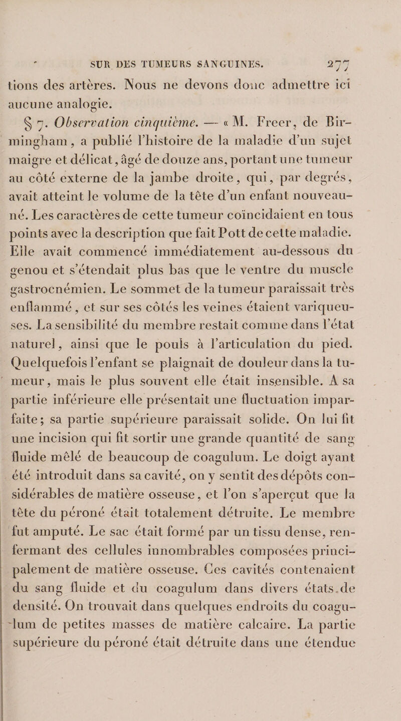 tions des artères. Nous ne devons donc admettre ici aucune analogie. § 7. Observation cinquième. — « M. Freer, de Bir¬ mingham, a publie l’histoire de la maladie d’un sujet maigre et délicat, âge de douze ans, portant une tumeur au côté externe de la jambe droite, qui, par degrés, avait atteint le volume de la tête d’un enfant nouveau- né. Les caractères de cette tumeur coïncidaient en tous points avec la description que fait Pott de cette maladie. Elle avait commencé immédiatement au-dessous du genou et s’étendait plus bas que le ventre du muscle gastrocnémien. Le sommet de la tumeur paraissait très enflammé , et sur ses côtés les veines étaient variqueu¬ ses. La sensibilité du membre restait comme dans l’état naturel, ainsi que le pouls à l’articulation du pied. Quelquefois l’enfant se plaignait de douleur clans la tu¬ meur, mais le plus souvent elle était insensible. A sa partie inférieure elle présentait une fluctuation impar¬ faite ; sa partie supérieure paraissait solide. On lui fit une incision qui fit sortir une grande quantité de sang- fluide mêlé de beaucoup de coagulum. Le doigt ayant été introduit dans sa cavité, on y sentit des dépôts con¬ sidérables de matière osseuse, et l’on s’aperçut que la tête du péroné était totalement détruite. Le membre fut amputé. Le sac était formé par un tissu dense, ren¬ fermant des cellules innombrables composées princi¬ palement de matière osseuse. Ces cavités contenaient du sang fluide et du coagulum dans divers états,de densité. On trouvait dans quelques endroits du coagu- 'lum de petites masses de matière calcaire. La partie supérieure du péroné était détruite dans une étendue