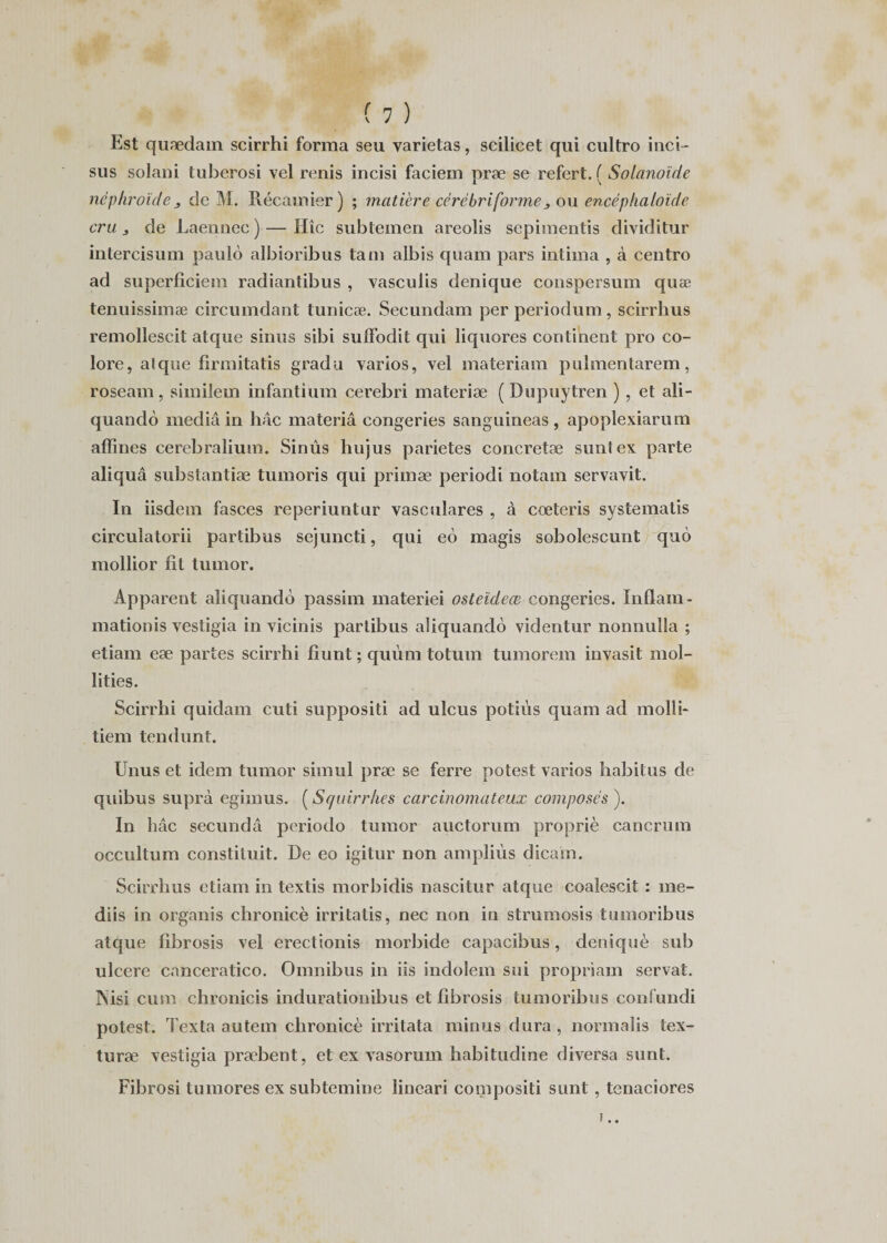 Est quædain scirrhi forma seu yarietas, scilicet qui cultro inci - sus solani tuberosi vel renis incisi faciem præ se refert. ( Solanoide nèphroïde , de M. Pvécamier) ; matière cérèbri formeou encéphaloïde cru 3 de Laennec) — Hîc subtemen areolis sepimentis dividitur intercisum paulo albioribus tam albis quam pars intima , à centro ad superficiem radiantibus , vasculis denique conspersum quæ tenuissimæ circumdant tunicæ. Secundam per periodum, scirrhus remollescit atque sinus sibi suffodit qui liquores continent pro co¬ lore, a! que firmitatis gradu varios, vel materiam pulmentarem, roseam, similem infantium cerebri materiæ ( Dupuytren ) , et ali- quandô media in hâc materiâ congeries sanguineas, apoplexiarum affines eerebralium. Sinûs hujus parietes concretæ suntex parte aliquâ substantiæ tumoris qui primæ periodi notam servayit. In iisdem fasces reperiuntur vasculares , à cœteris systematis circulatorii partibus sejuncti, qui eo magis sobolescunt quô mollior fit lumor. Apparent aliquando passim materiei osteïdeœ congeries. Inflam- mationis vestigia in vicinis partibus aliquando videntur nonnulla ; etiam eæ partes scirrhi fiunt ; quùm totum tumorem invasit mol- îities. Scirrhi quidam cuti suppositi ad ulcus potiùs quam ad molli* tiem tendunt. Unus et idem tumor simul præ se ferre potest varios habitus de quibus supra egimus. ( Squirrhes carcinomateux composés ). In bac secundâ periodo tumor auctorum propriè cancrum occultum constiluit. De eo igitur non ampliùs dicam. Scirrhus etiam in textis morbidis nascitur atque coalescit : me- diis in organis chronicè irritatis, nec non in strumosis tumoribus atque fibrosis vel erectionis morbide capacibus, deniquè sub ulcéré canceratico. Omnibus in iis indolem sui propriam servat. TSisi cum chronicis indurationibus et fibrosis tumoribus confundi potest. Texta autem chronicè irritata minus dura , normalis tex- turæ vestigia præbent, et ex vasorum habitudine diversa sunt. Fibrosi tu mores ex subtemine lineari compositi sunt, tenaciores • •