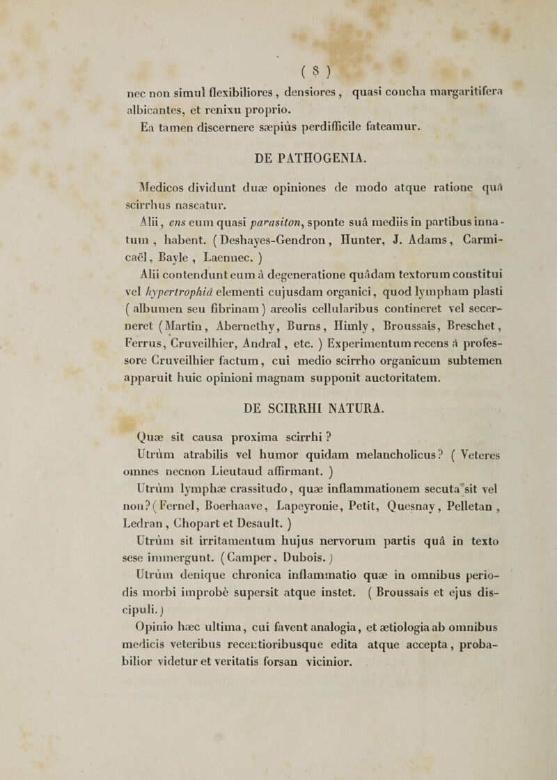 nec non simul flexibiliores , densiores , quasi concha margaritifera albicantes, et renixu proprio. Ea tamen discernere sæpiùs perdifficile fateamur. DE PATHOGENIA. Medicos dividunt duæ opiniones de modo atque ratione quâ scirrhus nascatur. Alii, ens eum quasi parasiton, sponte suâ mediisin partibusinna- tum , habent. ( Deshayes-Gendron, Hunter, J. Adams, Carmi- caël, Bayle , Laennec. ) Alii contendunteum à degeneratione quâdam textorum constitui vel hypertropliiâ elementi cujusdam organici, quod lympham plasti ( albumen seu fibrinam ) areolis cellularibus contineret vel secer- neret (Martin, Abernethy, Burns, Himly, Broussais, Breschet, Ferrus, Cruveilhier, Andral, etc. ) Experimentum recens à profes- sore Cruveilhier factum, cui medio scirrho organicum subtemen apparuit huic opinioni magnam supponit auctoritatem. DE SCIRRHI NATURA. Quæ sit causa proxima scirrhi ? Utrùm atrabilis vel humor quidam melancholicus ? ( Veteres omnes necnon Lieutaud affirmant. ) Utrùm lymphæ crassitudo, quæ inflaminationem secuta sit vel non?(Fernel, Boerhaave, Lapeyronie, Petit, Quesnay, Pelletan , Ledran , Chopart et Desault. ) Utrùm sit irritamentum hujus nervorum partis quâ in texto sese immergunt. ( Camper, Dubois. ) Utrùm denique chronica inflammatio quæ in omnibus perio- dis morbi improbè supersit atque instet. ( Broussais et ejus dis- cipuli. ) Opinio hæc ultirna, cui favent analogia, et ætiologia ab omnibus medicis veteribus recentioribusque édita atque accepta, proba- bilior videtur et veritatis forsan vicinior.