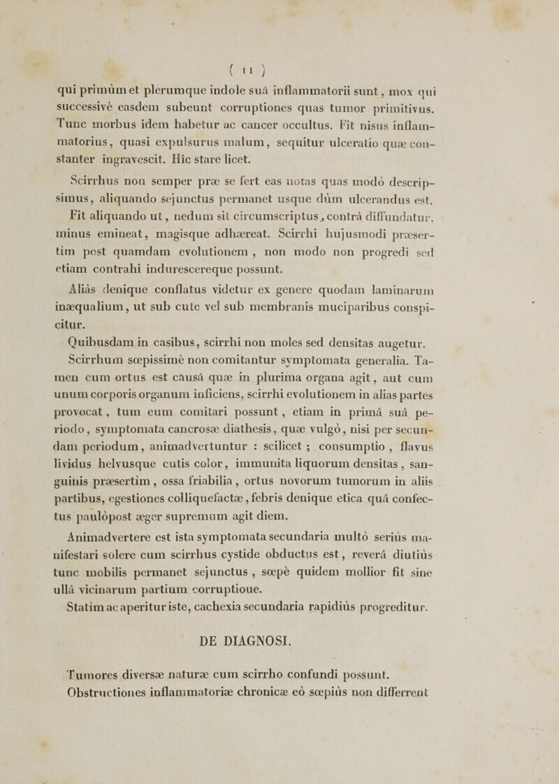 qui primùmet plerumque indole suà inflammatorii sunt, mox qui successivè easdem subeunt corruptiones quas tumor primitivus. Tune rnorbus idem habetur ac cancer occultus. Fit nisus inflam- matorius, quasi expulsurus malum, sequitur ulceratio quæ con- stanter ingravescit. IIîc stare licet. Scirrhus non semper præ se fert eas noias quas modo descrip- simus, aliquando sejunctus permanet usque dùm ulcerandus est. Fit aliquando ut, nedum sit circumscriptusj contra diffundatur. minus emineat, magisque adhæreat. Scirrhi hujusmodi præser- tim post quamdam evolutionem , non modo non progredi sed etiam contrahi indurescereque possunt. Alicàs denique conflatus videtur ex genere quodam laminarum inæqualium, ut sub cute vel sub membranis muciparibus conspi- citur. Quibusdam in casibus, scirrhi non moles sed densitas augetur. Scirrhum sœpissimè non comitantur symptomata generalia. Ta- men cum ortus est causa quæ in plurima organa agit, aut cum unum corporis organum inficiens, scirrhi evolutionem in alias partes provocat, tum eum comitari possunt, etiam in prima sua pé¬ riode, symptomata cancrosæ diathesis, quæ vulgo, nisi per secun- dam periodum, animadvertuntur : scilicet ; consumptio , flavus lividus helvusque cutis coîor, immunita liquorum densitas , san- guinis præsertim , ossa friabilia, ortus novorum tumorum in aliis partibus, egestiones colliquefactæ ,febris denique etica quâ confec- tus paulopost æger supremum agit diem. Ànimadvertere est ista symptomata secundaria multo seriùs ma- nifestari solere cum scirrhus cystide obductus est, révéra diutius tune mobilis permanet sejunctus , sœpè quidem mollior fit sine ullâ vicinarum partium corruptioue. Statimacaperituriste, cachexia secundaria rapidiiis progreditur. DE DIAGNOSI. Tumores diversæ naturæ cum scirrho confundi possunt. Obstructiones inflammatoriæ chronicæ eô sœpiùs non differrent