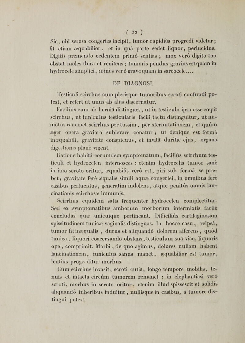 Sic, ubi serosa congeries incipit, tumor rapidiiis progredi videtur; fit etiam æquabilior , et in quâ parte sedet liquor, perlucidus. Digitis premendo cedentem primo sentias ; mox vero digito tao obstat moles dura et renitens ; tumoris pondus graviusestquàm in hydrocele simplici, minus vero grave quam in sarcocele.... DE DIAGNOSI. Testiculi scirrhus cum plerisque tumoribus scroti confundi po- test, et refert ut unus ab aliis discernatur. Faciliùs eum ab herniâ distingues, ut in testiculo ipso essecœpit scirrhus , ut funiculus testicularis facili tactu distinguitur, ut im- motusremanet scirrhus pertussim, per sternutationem , et quùm æger onera graviora sublevare conatur ; ut denique est forma inæquabili, gravitate conspicuus , et invitâ duritie ejus , organa digestionis plané vigent. llatione habita eorumdem symptomatum , faciliùs scirrhum tes- ticuîi et hydrocelen internosces : etenim hydrocelis tumor sanè in imo scroto oritur, æquabiüs vero est, piri sub formâ se præ- bct ; gravitate ferè æqualis simili aquæ congeriei, in omnibus ferè casibus perlucidus, generatim indolens, atque penitùs omnis lan- cinationis scirrhosæ immunis, Scirrhus equidem satis fréquenter hydrocelen complectitur. Sed ex symptomatibus amborum morborum intermixtis facile concludas quæ unicuique pertineant. Difficiliùs cartilaginosam spissitudinem tunicæ vaginalis distinguas. In hocce casu , reipsâ, tumor fit inæqualis , durus et aliquando dolorem afïerens , quod tunica , liquori coacervando obstans, testiculum sua vice, liquoris ope , comprimit. Morbi , de quo agimus, dolores nullam habent lancinationem, funiculus sanus manet, æquabilior est tumor, ientiùs progr&lt; ditur morbus. Cùm scirrhus invasit, scroti cutis, longo tempore mobilis, te- nuis et intacta circùm tumorem remanet : in elephantiasi vero scroti, morbus in scroto oritur, etenim illud spissescit et solidis aliquando tuberibus induitur, nullisquein casibus., à tumore dis— tingui potest.