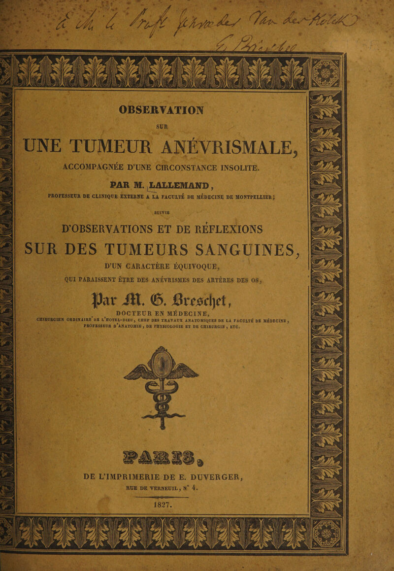 4 OBSERVATION UNE TUMEUR ANÉVRISMALE ACCOMPAGNEE D’UNE CIRCONSTANCE INSOLITE PAR M. LALLEMAND, PROFESSEUR DE CLINIQUE EXTERNE A LA FACULTE DE MEDECINE DE MONTPELLIER SUIVIE D’OBSERVATIONS ET DE REFLEXIONS SUR DES TUMEURS SANGUINES ' *,V ■■ 'i: V \ ■■■ / ' I D’UN CARACTÈRE ÉQUIVOQUE, QUI PARAISSENT ÊTRE DES ANEVRISMES DES ARTÈRES DES OS, DOCTEUR EN MÉDECINE, CHIRURGIEN ORDINAIRE DS l’hoteL-DIEU, CHEF DES TRAVAUX ANATOMIQUES DE LA FACULTÉ DE MÉDECINE PROFESSEUR D’ANATOMIE , DE PHYSIOLOGIE ET DE CHIRURGIE , ETC, DE L’IMPRIMERIE DE E. DUVERGER. RUE DE YERNEUIL, N° 4,
