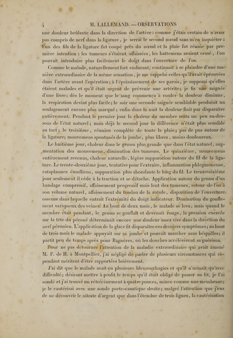 une douleur brûlante dans la direction de l’artère: comme j’étais certain de n’avoir pas compris de nerf dans la ligature, je serrai le second nœud sans m’en inquiéter : l’un des fils de la ligature fut coupé près du nœud et la plaie fut réunie par pre¬ mière intention : les tumeurs s’étaient affaissées, les battemens avaient cessé , l’on pouvait introduire plus facilement le doigt dans l’ouverture de l’os. Comme le malade, naturellement fort endurant, continuait à se plaindre d’une ma¬ nière extraordinaire de la même sensation , je me rappelai celles qu’il avait éprouvées dans l’artère avant l’opération; à l’épaississement de ses parois, je supposai qu’elles étaient malades et qu’il était urgent de prévenir une artérite; je fis une saignée d’une livre; dès le moment que le sang commença à couler la douleur diminua, la respiration devint plus facile; le soir une seconde saignée semblable produisit un soulagement encore plus marqué ; enfin dans la nuit la douleur finit par disparaître entièrement. Pendant le premier jour la chaleur du membre resta un peu au-des¬ sous de l’état naturel ; mais déjà le second jour la différence n’était plus sensible au tact ; le troisième , réunion complète de toute la plaie ; pas de pus autour de la ligature; mouvemens spontanés de la jambe, plus libres , moins douloureux. Le huitième jour, chaleur dans le genou plus grande que dans l’état naturel, aug¬ mentation des mouvemens, diminution des tumeurs. Le quinzième, mouvemens entièrement revenus, chaleur naturelle, légère suppuration autour du fil de la liga¬ ture. Le trente-deuxième jour, tentative pour l’extraire, inflammation phîegmoneuse, cataplasmes émolliens, suppuration plus abondante le long du fil. Le trente-sixième jour seulement il cède à la traction et se détache. Application autour du genou d’un bandage compressif, affaissement progressif mais lent des tumeurs, retour de l’os à son volume naturel, affaissement du tendon de la rotule, disparition de l’ouverture osseuse dans laquelle entrait l’extrémité du doigt indicateur. Diminution du gonfle¬ ment variqueux des veines. Au bout de deux mois, le malade se leva, mais quand le membre était pendant, le genou se gonflait et devenait rouge, la pression exercée sur la tête du péroné déterminait encore une douleur assez vive dans la direction du nerf péronien. L’application de la glace fit disparaître ces derniers symptômes ; au bout de trois mois le malade appuyait sur sa jambe et pouvait marcher sans béquilles; il partit peu de temps après pour Bagnères, où les douches accélérèrent sa guérison. Pour ne pas détourner l’attention de la maladie extraordinaire qui avait amené M. F. de H. à Montpellier, j’ai négligé de parler de plusieurs circonstances qui ce¬ pendant méritent d’être rapportées brièvement. J’ai dit que le malade avait eu plusieurs blennorrhagies et qu’il n’urinait qu’avec difficulté; désirant mettre à profit le temps qu’il était obligé de passer au lit, je l’ai sondé et j’ai trouvé un rétrécissement à quatre pouces, mince comme une membrane; je le cautérisai avec une sonde porte-caustique droite; malgré l’attention que j’eus de ne découvrir le nitrate d’argent que dans l’étendue de trois lignes, la cautérisation