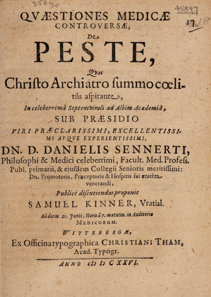 aV^STIONES MEDICA CONTROVERSAE, I n. Do p p c T F JL 3l^ k3 JL jLj! j Ghrifto Archiatro fummo coeli ; tus a(pirant£_7. Inceleberrima Septemvirali ad Alhint Ac ademit ^ SUB PR^SIDIO VIRI PR^CLARISSIMI, EXCELLENTISSI¬ MI aT^V£ EXPERIENTISSIUI, DN. D. DANIELIS SENNERTI, Pliilofophi & Medici celeberrimi, Facult. Med.Profefi. PubL primarii, 6c ejufdem Collegii Senioris meritiffimi: Dn. Promotoris, Praeceptoris <ScHofpitis fui aetatem.^ venerandi, Publice difeutienda^proponit S A M U E L K I N N E R, Vratisl. . Ai&um zu Junii, BorU a ?• tnatutin. in Auiitem Medicorum. JFiTTEBERGje, Ex Officinatypographica Christiani ThAM, Acad.Typogr. A UNO el3 l3 C XXFL