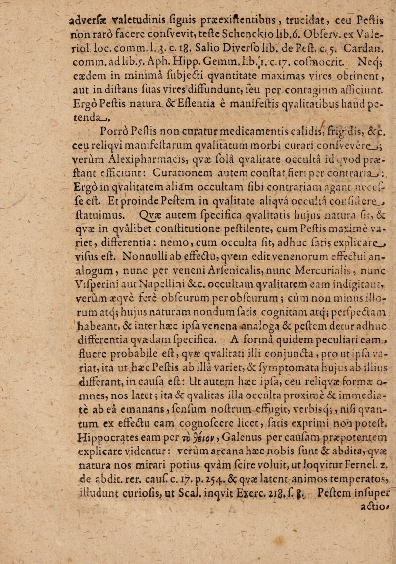 adverfac valetudinis lignis prtccxiftcntibas, trucidat, ccii Pcftis non raro facere confvcvit, teftc Schenckiolib.d. Obferv. ex Vale- riol. ioc.comm.L 3. c. ig. Salio DiverfoliK dePefl:. G;^. Cardan, comm.adiib.y. Aph. Hipp. Genam,lib.ji. c.i/. cofmocrit. Neq; eaedem in minima fubje^li qvantitate maximas vires obtinent, aut indiftans fuas vires diffundunt, feu per contagium aiTiciimt. Ergo Pedis natura dcEflencia e manifedis qvalitadbus haud pe¬ tenda-,. ^ Porro Pedis non curatur medicamentis^calidisj frigidis, dcc. ceu rcliqvi maiiifeidarum qvalitatum morbi curari confvcvcre_»i verum Alexipharmacis, qvae fola qvalirate occulta id qvod prae¬ dant efficiunt: Curationem autem condatfieri per contraria-, Ergo in qvalitatem aliam occultam fibi contrariam agant ncccfi fe ed. Et proinde Pedem in qvalitate aliqva occulta coDddere_j datuimus. Qvae autem fpecifica qvaliratis hujus natura fir, & qvse in qvalibet conditutione pediiente, cum Pedis maximdva- riet, diderentia : nemo, cum occulta fit, adhuc fatis explicare-» vifiis ed. Nonnulli ab effedlujqvcm edit venenorum effecliii an¬ alogum, nunc per veneniArfcnicalis,nunc Mercurialis, nunc Vifperini autNapellini &c. occultam qvalitatem enm indigitant, verum aeqve fere obfcurum per obfcnrum; cum non minus illo¬ rum atq*, hujus naturam nondum fatis cognitam atqjperfpecTtani ' habeant, & inter haec ipfa venena ^analoga Sc pedem detur adhuc differentia qvtedam fpecifica. A forma quidem peculiari cam.j fluere probabile ed, qvse qvalirati illi conjunda , pro ut ipfa va¬ riat, ita ut h^c Pedis ab illa variet, 6c fymptomata hujus ab illius differant,incaiifa ed: lltaute|n htec ipfa,ceu reliavac forms o- mnes, nos latet; ita & qvalitas illa occulta proxime <Sc immedia¬ te ab ea emanans, fenfum nodrum-effugic, verbisq;, nifi qvan- tum cx effedu eam cognofeere licet, facis exprimi nonpoced^ Hippocrates eam per tv ^iqv , Galenus per caufam prsepotentem explicare videntur: verum arcana haec nobis funt& abdica, qvag natura nos mirari potius qvamfcircvoiuit, utloqviturFerneh2. de abdit, rcr. cauf c. 17. p. 254. &qvae latent animos temperatos, illudunt curioCs, ut Seal, inqvit Exerc. zig. f Pedem infuper adio^