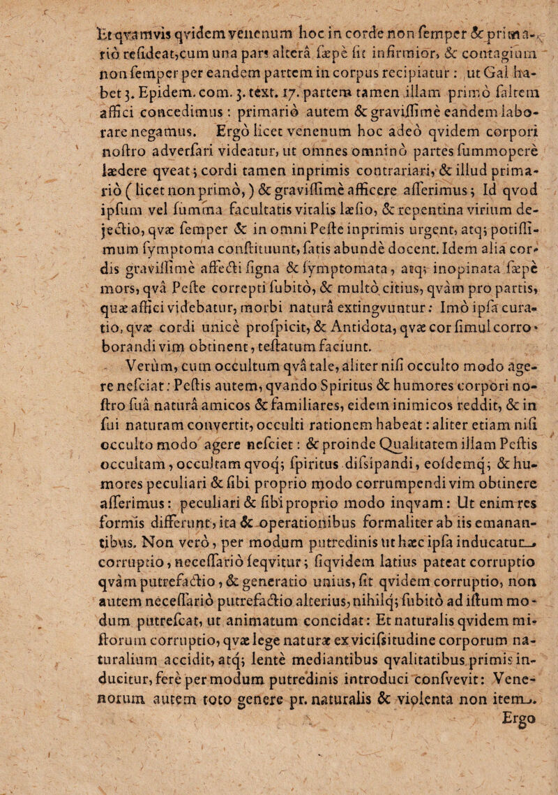 Bt qTamvis qYidcm?enenum lioc in corde non fempcr dcpricMd-^ rio refideat,cum una pars altera fiepe (it infirmiorj Sc conivagiurn non feinpcr per eandem partem in corpus recipiatur: utGai ba* bet 3* Epidem, com. 3. text. 17. partem tamen iliam primo falrcrn affici concedimus: primario autem degraviffime eandem labo¬ rare negamus. Ergo licet venenum hoc adeo qvidem corpori noftro adverfari videatur, ut omnes omnino partes fummopere laedere qveat icordi tamen inprimis contrariari, & illud prima¬ rio (licet non primo,) degraviffime afficere afferimus; Id qvod ipfiim vel (limma facultatis viralis laefio, dc repentina virium de¬ jectio, qvae femper dc in omni Pefte inprimis urgent, atq; potifli- mum fymptoma conftituimt, fatis abunde docent. Idem alia cor¬ dis gravilfime affedti ligna dc (ymptomata, atq; inopinata faepe mors, qva Pefte correpti fubito, dc multo citius, qvam pro partis, quae affici videbatur, morbi natura extingvuntur; Imo ipfa cura^ tio,qvae cordi unice profpicit, dc Antidota, qvae cor fimulcorro* borandi vim obtinent, teffatum faciunt. Verum, cum occultum qva tale, aliter nili occulto modo age¬ re nefeiat: Peftis autem, qvando Spiritus dc humores corpori no- ftro fua natura amicos dc familiares, eidem inimicos reddit, dc in fui naturam convertit, occulti rationem habeat: aliter etiam nifi occulto modo agere nefeiet: dc proinde Qualitatem iliam Peftis occultam, occultam qvoq; fpiritus difslpandi, eoldemq; dc hu¬ mores peculiari dc libi proprio modo corrumpendi vim obtinere afferimus: peculiari dclibi proprio modo inqvam: Ut enim res formis differunt j ita dc operationibus formaliter ab iis emanan¬ tibus. Non vero, per modum putredinis Ut haec ipfainducatuc_> corruptio, neeeffariofeqvitur; fiqvidem latius pateat corruptio qvam putrefacftio, dc generatio unius, fit qvidem corruptio, non autem neceffario piicrefadlio alterius,nihilq; fubito ad iftum mo¬ dum putrefeat, ut animatum concidat: Et naturalis qvidem mi- fforuin corruptio, qvae lege naturae ex vicifiitudine corporum na¬ turalium accidit, atq; lente mediantibus qvalitatibus primis in¬ ducitur, fere per modum putredinis introduci confvevit: Vene- norum autem toto genere pr. naturalis dc violenta non itenu* Ergo