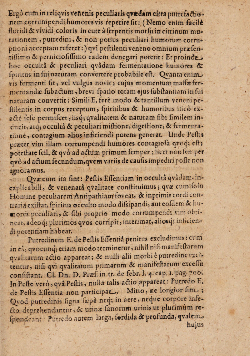 Ergo cum in rcliqvis vefienis peculiaris qvie Jam citra putrefa^io^ nem.corrumpcndi humores vis i^eperircfit: (Nemo enim faciU floridi & vividi coloris in cutc a ferpentis morfu in citrinum mu¬ tationem , putredini non potius peculiari humorum eorra-» ptioni acceptam referet :)qvi pcftilcntivenenoomnium praefen'* liffimo Sc perniciofiffimo eadem denegari poterit; EtproindcL> hoc occulta & peculiari qvadam fermentationc humores &: fpiritus in fui naturam convertere probabile cft. Qvanta cniitu vis fermenti fit, vel vulgus novit; cujus momentummaITaefer- n.entandse fubadum , brevi fpatio totam ejus fiibflantiam in (id naturam convertit: Simili E. fere modo & tantillum veneni pe- llilentis in corpus receptum, fpiritibus 6c humoribus ilico ex- adle fefe permifcct,iisq; qvalitatem & naturam fibi fimilem in- ducir, atq;occulta 6c peculiari miftione, digeftione, & fermenta- tionc, contagium alios inficiendi potens generat. Unde Pedis praeter vim illam corrumpendi humores contagiofa qvoq; eft? poteftatc fcil. & qvo ad adum primum femper ; licet non leir per qvo ad adum fecundum,qvem variis dc caufisimpediri poflc non ignoramus. Qvae cum ita fint: Pedis ElTenuam in occulta qvadam, in¬ explicabili, 6c venenata qvalitate conftituimus; qvas cum folo Homine peculiarem Antipathiamffoveat, &inprimis cordi con¬ traria exidat, fpiritus occulto modo difsipandi, aut eofdem ^ 1hi- inores peculiari, <Sc dbi proprio modo corrumpctidi vim obti¬ neat, adeoq; plurimos qvos corripit,interimat,aiiu«q; inficien¬ di potentiam habeat. Putredinem E. dc Pedis Edenti^ penitus excludimus: cum in ea, qvocunq; etiam modo terminetur, nihil nin rnanifcdaiuni qvaliratum adio appareat; <5c nulli alii morbi e putredine exci¬ tentur, nifi qvi qvaiitatum primarum & manifedarum excefTu confidant. Cl. Dn. D. Prsef. in tr. de febr. 1. 4. cap. i. pag. JnPedc vero,qvaPedis, nulla talis adio appareat: Putredo E. dc Pedis Edentia non participat-». Mitto, ne longior fini.j , Q\md putredinis dgna ftepe neq; in aere, neque corpore inxe- do deprehendantur, dc urinae fanorum urinis ut pliiiimum rc- eanf: Putredo autem larga, f^rdida & profunda, qvalcm., hujus