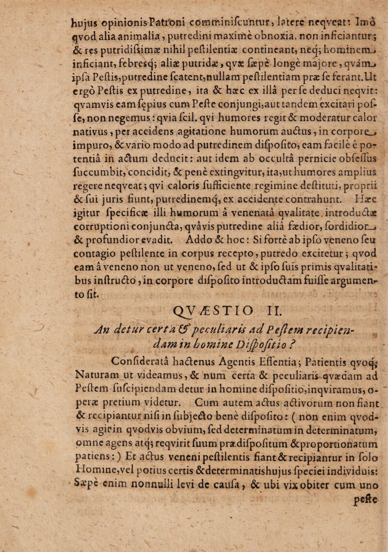 hujus opmionisPatfoni comminifcuntuf > Ictere neqveat: Inio qvod alia animalia, putredini maxime obnoxia, non inficiantur; & res putridifsimae nihil peililentise contineant, necj; hominen^j inficiant, febresq^ aliae putrida, qvse fa?pc longe majore, qvam«# ipfia Pellis,putredine fcatent,nullam pefliientiam prae fe fcrant.llt ergoPeftis ex putredine, ita & haec ex illa per fe deduci neqvit: qvamvis camf^pius cum Eefl:econjungi,aut tandem excitari pofi* fc, non negemus: qvia fcil. qvi humores regit & moderatur calor nativus,per accidens agitatione humorum audiis,in corpore^» impuro, 6c vario modo ad putredinem difpofito, eam facile e po¬ tentia in aiflum deducit: aut idem ab occulta pernicie obfclTus fiiccumbit, concidit, 5c pene cxtingvitur, ita,ut hum,ores amplius regerencqveatjqvi caloris fufficiente regimine deftituti, proprii 6c fui juris fiunt, putredinemq, ex accidente contrahunt. Hxc igitur fpecificte illi humorum a venenata qvalitate. introdudlae corruptioni conjun6la,qvavis putredine alia faedior, fordidioii-. & profundior evadit. Addo Sc hoc: Si forte ab ipfo veneno fcu contagio pellilente in corpus recepto,putredo excitetur; qvpd cam a veneno non ut veneno, fcd ut & iplbfuis primis qvalitad- bus inftrudo,in corpore difpofito introdudlam fuiffe argumen^* to fit. QV^STIO II. detur certk (3 peculiaris ad Pe flem n dpi en- dam in homine Dijpojitio ? Confiderata hadlcnus Agentis Eflcntia; Patientis qvoq^ Naturam ut videamus,& num certa & peculiaris qvaedam ad Pefiem fufeipiendam detur in homine difpofitid,inqviramus, o- perac pretium videtur. Cum autem adus adivoriim non fiant & recipiantur nifi in fubjedo bene difpofito: ( non enim qvod- vis agirin qvodvis obvium, fed determinatum in determinatum, omne agens atq; reqviritfuiim prar.difpofitum &proportionatum patiens:) Et aclus veneni peftilentis fiant & recipiantur in folo EIomme,vel potius certis &determinatishujus fpeciei individuis: