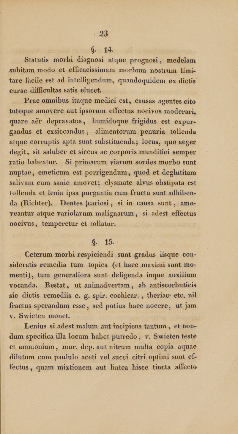 §♦ 14» Statutis morbi diagnosi atque prognosi, medelam subitam modo et efficacissimam morbum nostrum limi¬ tare facile est ad intelligendum, quandoquidem ex dictis curae difficultas satis elucet. Prae omnibus itaque medici est, causas agentes cito tuteque amovere aut ipsorum effectus nocivos moderari, quare aer depravatus, luimidoque frigidus est expur¬ gandus et exsiccandus, alimentorum penuria tollenda atque corruptis apta sunt substituenda; locus, quo aeger degit, sit saluber et siccus ac corporis munditiei semper ratio liabeatur. Si primarum viarum sordes morbo sunt nuptae, emeticum est porrigendum, quod et deglutitam salivam cum sanie amovet; clysmate alvus obstipata est tollenda et lenia ipsa purgantia cum fructu sunt adhiben¬ da (Ricliter). Dentes [cariosi, si in causa sunt, amo¬ veantur atque variolarum malignarum, si adest effectus nocivus, temperetur Ot tollatur. §• 1^' Ceterum morbi respiciendi sunt gradus iisque con¬ sideratis remedia tum topica (et haec maximi sunt mo¬ menti), tum generaliora sunt deligenda inque auxilium vocanda. Restat, ut animadvertam, ab antiscorbuticis sic dictis remediis e. g. spir. cochlear. , theriac* etc. nil fractus sperandum esse, sed potius haec nocere, ut jam V. Swieten monet. Lenius si adest malum aut incipiens tantum , et non¬ dum specifica illa locum habet putredo, v. Swieten teste et ammonium, mur. dep. aut nitrum multa copia aquae dilutum cum paululo aceti vel succi citri optimi sunt ef¬ fectus , quam mixtionem aut lintea hisce tincta affecto