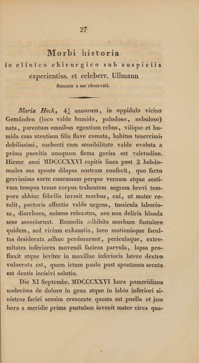 21 Morbi historia in clinico chirurgico sub auspiciis experientiss. et celeberr. Ullmann florente a me observati. Maria Heck, 4| annorum, in oppidulo yicino Gemiinden (loco valde humido, paludoso, nebuloso) nata, parentum omnibus egentium rebus, vilicjue et hu- mida casa utentium filia flave comata, habitus tenerrimb debilissimi, cachecti cum sensibilitate valde evoluta a prima pueritia nuncpiam firma gavisa est valetudine. Hieme anni MDCCCXXYI capitis linea post 3 hebdo¬ mades sua sponte dilapsa nostram confecit, quo facto gravissima sorte concussam perque vernum atque aesti¬ vum tempus tenue corpus tralientem aegram brevi tem¬ pore abhinc febrilis invasit morbus, cui, ut mater re¬ tulit, pectoris affectio valde urgens, tussicula laborio¬ sa, diarrhoea, animus relaxatus, nec non deliria blanda sese associaruiit. Remedia adhibita morbum fustulere quidem, sed virium exhaustio, loco motionisque facul¬ tas desiderata adhuc perdurarunt, periculaque, extre¬ mitates inferiores movendi faciens parvula, lapsa pro¬ fluxit atque leviter in maxillae inferioris latere dextro vulnerata est, quem ictum paulo post spontanea secuta est dentis incisivi solutio. Die XI Septembr. MDCCCXXYI hora pomeridiana j undecima de dolore in gena atque in labio inferiori si¬ nistrae faciei sensim crescente questa est puella et jam hora a meridie prima pustulam invenit mater circa qua-