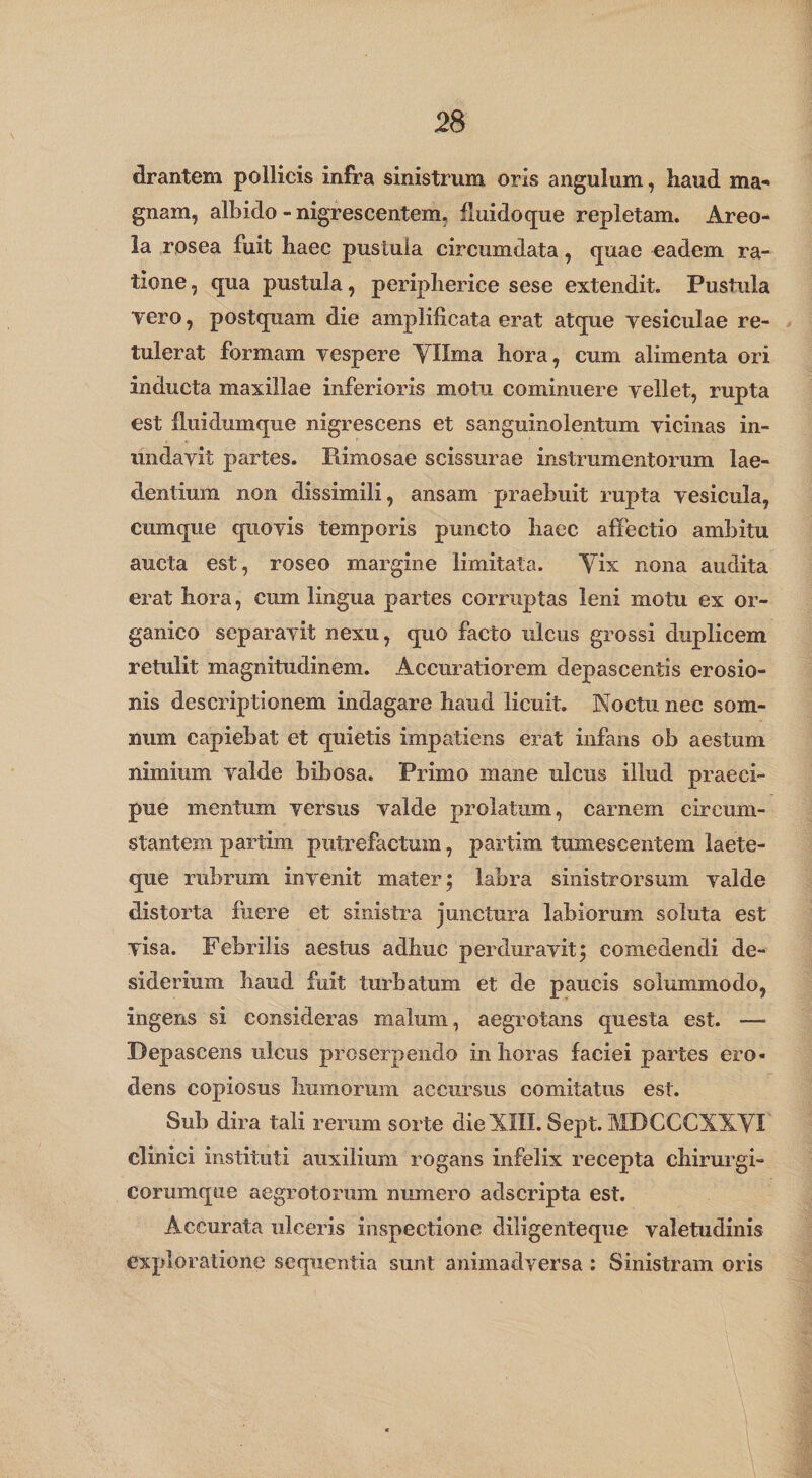 drantem pollicis infra sinistrum oris angulum, haud ma¬ gnam, albido - nigrescentem, fluidoque repletam. Areo¬ la rosea fuit haec pustula circumdata, quae eadem ra¬ tione, qua pustula, peripherice sese extendit. Pustula Tero, postquam die amplificata erat atque vesiculae re¬ tulerat formam vespere Yllma hora, cum alimenta ori inducta maxillae inferioris motu cominuere vellet, rupta est fluidumque nigrescens et sanguinolentum vicinas in¬ undavit partes. Rimosae scissurae instrumentorum lae¬ dentium non dissimili, ansam praebuit rupta vesicula, cumque quovis temporis puncto haec affectio ambitu aucta est, roseo margine limitata. Yix nona audita erat hora, cum lingua partes corruptas leni motu ex or¬ ganico separavit nexu, quo facto ulcus grossi duplicem retulit magnitudinem. Accuratiorem depascentis erosio¬ nis descriptionem indagare haud licuit. Noctu nec som¬ num capiebat et quietis impatiens erat infans ob aestum nimium valde bibosa. Primo mane ulcus illud praeci¬ pue mentum versus valde prolatum, carnem circum¬ stantem partim putrefactum, partim tumescentem laete¬ que rubrum invenit mater; labra sinistrorsum valde distorta fiiere et sinistra junctura labiorum soluta est visa. Febrilis aestus adhuc perduravit; comedendi de¬ siderium haud fuit turbatum et de paucis solummodo, ingens si consideras malum, aegrotans questa est. —&gt; Depascens ulcus proserpendo in horas faciei partes ero¬ dens copiosus humorum accursus comitatus est. Sub dira tali rerum sorte dieNIII. Sept. MDCCCXXYI clinici instituti auxilium rogans infelix recepta chirurgi- corumque aegrotorum numero adscripta est. Accurata ulceris inspectione diligenteque valetudinis exploratione sequentia sunt animadversa : Sinistram oris