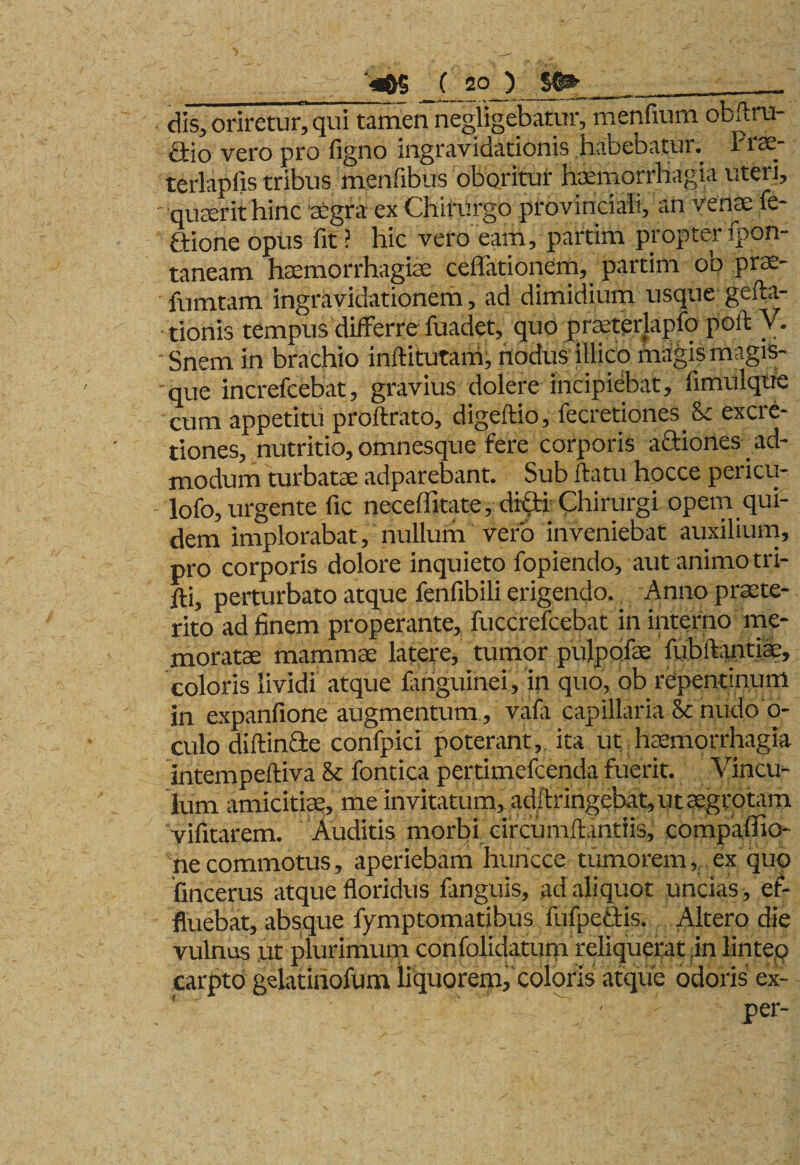 dis, oriretur, qui tamen negligebatur, menfium obftru- £tio vero pro ligno mgravidationis habebatui. Piae terlapfis tribus menfibus oboritur haemorrhagia uteri, •quaerit hinc aegra ex Chirurgo provinciali, an venae fe- ftione opus fit ? hic vero eam, partim propter fpon- taneam haemorrhagice cellationem, partim ob prae- fumtam ingravidationem, ad dimidium usque gefta- tionis tempus differre fuadet, quo praeterlapio poli V. Snem in brachio inftitutarh, nodus illico magis magis¬ que increfcebat, gravius dolere incipiebat, limulque cum appetitu proftrato, digeftio, fecretiones Sc excre- tiones, nutritio, omnesque fere corporis aaiones ad¬ modum turbatae adparebant. Sub flatu hocce pericu- lofo, urgente fic neceffitate, difti Chirurgi opem qui¬ dem implorabat, nullum vero inveniebat auxilium, pro corporis dolore inquieto fopiendo, aut animo tri- fli, perturbato atque fenfibili erigendo. Anno praete¬ rito ad finem properante, fuccrefcebat in interno me¬ moratae mammae latere, tumor pulpofae fubilantiac, coloris lividi atque fariguinei, in quo, ob repentinum in expanfione augmentum, vafa capillaria 8c nudo 0- culo diftin&amp;e confpici poterant, ita ut haemorrhagia intempeftiva &amp; fontica pertimefcenda fuerit. Vincu¬ lum amicitiae, me invitatum, ad/lringebat, ut aegrotam vifitarem. Auditis morbi circumflandis, compaffio* necommotus, aperiebam huncce tumorem, ex quo fincerus atque floridus fanguis, ad aliquot uncias, ef¬ fluebat, absque fymptomatibus fufpe&amp;is. Altero die vulnus ut plurimum confolidatum reliquerat in lintep carpto gelatinofum liquorem, coloris atque odoris ex- ' per-