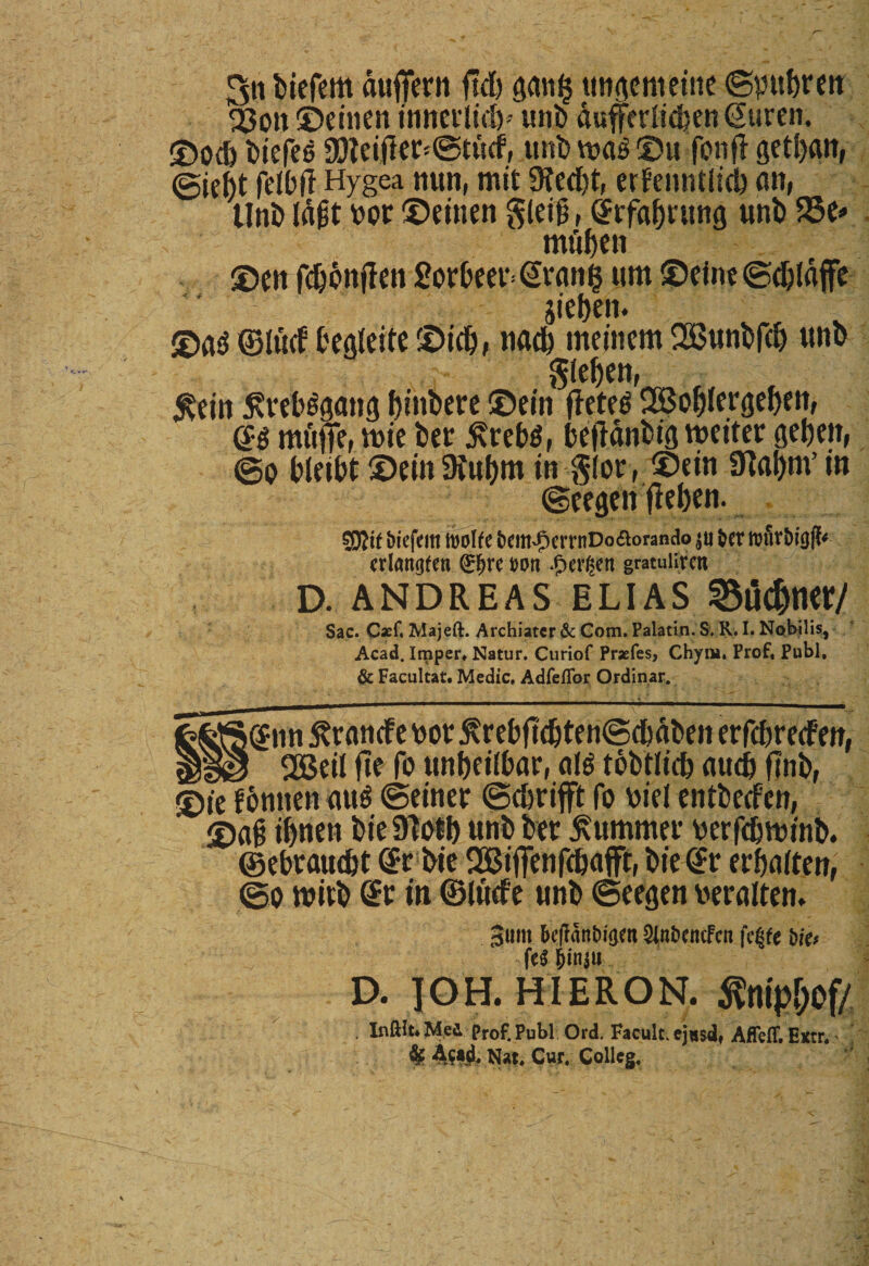 Sn biefem duflfern ftd) ganij ungent ettte ©pbreu 2$ott ©einen innctlid)-- uni) dufferiidten Gwren, ©odj biefeo a3?eifler*©tucf, unb vt»a£ ©ufottfl getljan, @ic|t fdbll Hygea nun, mit 9ted)t, erfenntltd) an, Unb lafit nor ©einen gleii, @rfaf)rung unb 58e* mftben ©en fdjbnflen £orbeer= granis um ©eine ©djldffe jie&amp;en. ©a$ ©iticf begleite ©idj, nad) meinem 28unbfdj unb §(eben, $ein ^reHgang fjittbere ©ein flcte^ 2Bof)iergef)ett, mf#, tnie ber j\reb$, befidnbig tneiter geben, ©o bleibt ©einDiu&amp;m in glor , ©ein 9labm’m ©cegett fleben. 59?tf biefem mttt fccm^errnDo&amp;orando $u fcer wSr&amp;igfk crlangfen &lt;£f&gt;re t&gt;on Bergen gratuliren D. ANDREAS ELIAS 55l5cbme/ Sac. Caef, Majeft. Archiater &amp; Com. Palatin. S. R. I. Nobilis, Acad. Imper, Natur. Curiof Praefes, Chyni. Prof, Pubi, &amp; Facultat. Medie. Adfeflor Ordinar. fc^S^nn £rancfe nor ^rebfld&amp;tenScfedben erfcbrecfen, gggj QBeit fte fo unbeiibar, ate tobtiid) audj ftnb, ©ie f6nnen au$ ©einer ©ebrifft fo nie! entbeefcn, ©ai ibnett bieSToil) unb ber £ummer nerfdjtninb. ©ebrawbt gt bie $2Biffenf&lt;t»affr, biegr erbaiten, ©o tnirb gr tu ©lude unb ©eegen neralten. beflanbigen SinbcncFcn fci^e bkf fe$ &amp;in$u D. IOH. HIERON. flnip&amp;of/ . Inftit*Med Prof. Pubi Ord. Facult, ej«&amp;dt Afleff, Extr,' % ASf&amp; Nat, Cur, Colleg.