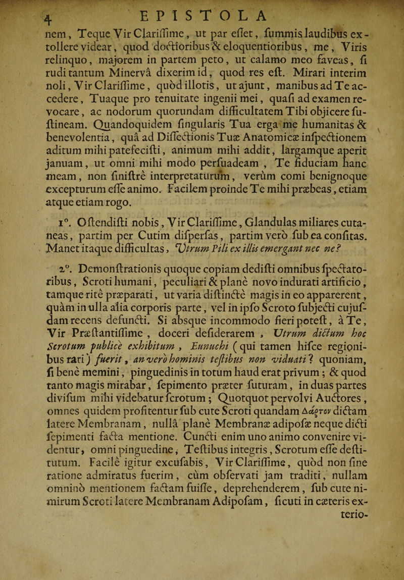 nem, Teque Vir Clariffime, ut par eflet, fummislaudibus ex¬ tollere videar, quod doftioribus&amp;eloquentioribus , me, Viris relinquo, majorem in partem peto, ut calamo meo faveas, fi rudi tantum Minerva dixerim id, quod res eft. Mirari interim noli, Vir Clariffime, quod illotis, utajunt, manibus ad Te ac¬ cedere, Tuaque pro tenuitate ingenii mei, quafi ad examen re¬ vocare, ac nodorum quorundam difficultatem Tibi objicere fu- ftineam. Quandoquidem lingularis Tua erga me humanitas &amp; benevolentia, qua ad Difleftionis Tuas Anatomicae infpe&amp;ionem aditum mihi patefecifti, animum mihi addit, largamque aperit januam, ut omni mihi modo perfuadeam , Te fiduciam hanc meam, non finiftre interpretaturum, verum comi benignoque excepturum efle animo. Facilem proinde Te mihi praebeas, etiam atque etiam rogo. i°. Oflendifti nobis, Vir Clariffime, Glandulas miliares cuta¬ neas , partim per Cutim difperfas, partim vero fub ea confitas. Manet itaque difficultas, Utrum Pili ex illis emergant nec ne? 2°. Demonftrationis quoque copiam dedifli omnibus fpe&amp;ato- ribus, Scroti humani, peculiari &amp; plane novo indurati artificio, tamque rite praeparati, ut varia diftin&amp;e magis in eo apparerent, quam in ulla alia corporis parte, vel in ipfo Scroto fubje&amp;i cujuf- dam recens defuncti. Si absque incommodo fieri potefl, a Te, Vir Pneftantiffime , doceri defiderarem 3 Utrum diclum hoc Scrotum publice exhibitum , Eunuchi ( qui tamen hifce regioni¬ bus rari) fuerit, an vero hominis teflibus non viduati ? quoniam, li bene memini, pinguedinis in totum haud erat privum; &amp;quod tanto magis mirabar, fepimento praeter futuram, in duas partes divifum mihi videbatur fcrotum; Quotquot pervolvi Au&amp;ores , omnes quidem profitentur fub cute Scroti quandam Aty-rcv diftam latere Membranam, nulla plane Membranae adipofae neque difti fepimenti fafta mentione. Cuncti enim uno animo convenire vi¬ dentur, omni pinguedine, Teflibus integris, Scrotum efle defti- tutum. Facile igitur excufabis, Vir Clariffime, quod non fine ratione admiratus fuerim, cum obfervati jam traditi, nullam omnino mentionem faftamfuifle, deprehenderem, fub cute ni¬ mirum Scroti latere Membranam Adipofam, ficuti in ceteris ex- terio-
