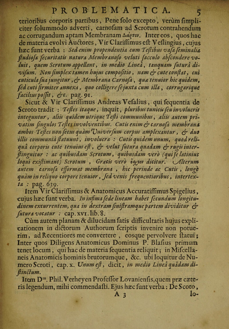 terioribus corporis partibus. Pene folo excepto, verumfimpli- citer fotummodo adverti, carnofam ad Scrotum contrahendum ac corrugandum apram Membranam Adfprov. Inter eos, quos hae de materia evolvi Au&amp;ores, Vir Clariffimus eft Veflingius, cujus haec funt verba : Sed enim propendentia cum Tefiibm vafa feminalia fludiofa fecuritatis natura Membranofo veluti facculo abfcondere vo¬ luit, quem Scrotum appellant, in medio Linea, tanquam futura di- vifum. Non fimplex tamen hujus compofitio, nam (fi cute conflat, cui cuticula fua jungitur, (fi Membrana Carnofa, qiu tenuior hic quidem, fed cuti firmiter annexa, quo colligerefejuxta cum illa, corrugarique faciliuspo(fit, (fic. pag.91. Sicut &amp; Vir Clariffimus Andreas Vefalius, quifequentia de Scroto tradit : Tefies itaque, inquit, pluribus tunicisfeu involucris integuntur, aliis quidem utrique Te fi communibus, aliis autem pri- vatim fingulos Te fi es involventibus. Cutis enim (fi carnofa membrana ambos Tefies nonfecus quamUniverfum corpus amplexantur, (fi duo illis communia fatuunt, involucra : Cutis quidem unum, quod reli¬ qua corporis cute tenuius ejl, (fi velut futura quadam (fi rugis inter- flinguitur : ac quibusdam Scrotum, quibusdam vero (quifelatinius loqui exifiimant) Scrotum , Grsicis vero o%eov dicitur. xyllterum autem carnofa efiformat membrana , hic perinde ac Cutis , longe quam in reliquo corpore tenuior, fed venis frequentioribus, intertex¬ ta : pag. 639. Item Vir Clariffimus &amp; Anatomicus Accuratiffimus Spigelius, cujus haec funt verba. In infimafede lineam habet fecundum longitu¬ dinem excurrentem, qua in dextram finifiramquepartem dividitur (fi* futura vocatur : cap. xvi. Iib.8. Cum autem planam &amp; dilucidam fatis difficultatis hujus expli¬ cationem in diftorum Authorum feriptis invenire non potue¬ rim , ad Recentiores me convertere , eosque pervolvere ftatui; Inter quos Diligens Anatomicus Dominus P. Blafius primum tenet locum, qui hac de materia fequentia reliquit; inMifcella- neis Anatomicis hominis brutorumque, &amp;c. ubi loquitur de Nu¬ mero Scroti, cap. x. Unum efi, dicit, in medio Linea quadam di- fiinclum. Item Das. Phil. Verheyen Profeflor Lovanienfis,quem prae caete^ ris legendum, mihi commendafli. Ejus haec funt verba: De Scoto, A 3 lo-
