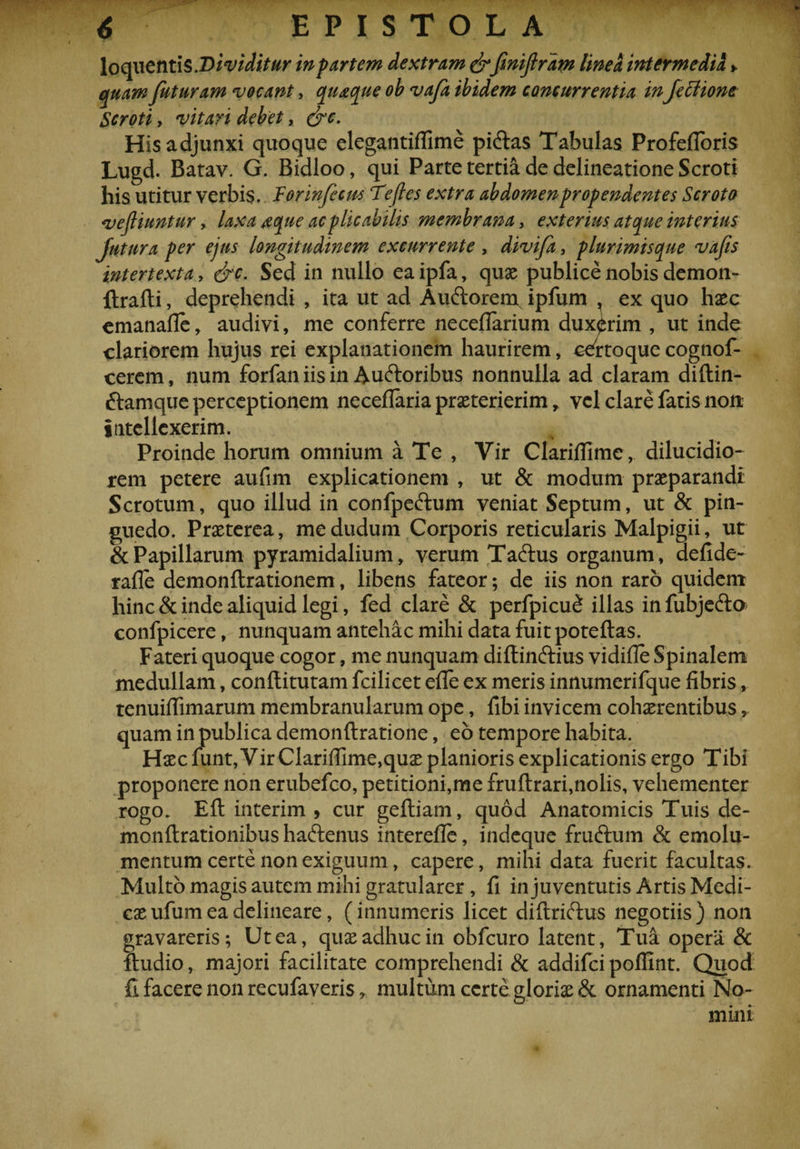 loqueintis .Dividitur in partem dextram &amp;fmijlrdm linea intermedii> quam futuram vocant, quaque ob vafa ibidem concurrentia inJetUone Scroti y vitari debet, &amp;e. His adjunxi quoque elegantiffime piftas Tabulas Profefioris Lugd. Batav. G. Bidloo, qui Parte tertia de delineatione Scroti his utitur verbis. Torinfccm ‘Teftes extra abdomenpropendentes Scroto vefliuntur, laxa aque ac plicabitis membrana, exterius atque interius Jutura per ejus longitudinem excurrente , divifa, plurimisque vafis intertexta, &amp;c. Sed in nullo ea ipfa, quae publice nobis demon- ftrafti, deprehendi , ita ut ad Auftorem ipfum , ex quo haec emanafle, audivi, me conferre neceflarium duxerim , ut inde clariorem hujus rei explanationem haurirem, ceirtoque cognof- cerem, num forfan iis in Auftoribus nonnulla ad claram diftin- ftamque perceptionem neceflaria praeterierim , vel clare fatis non intellexerim. Proinde horum omnium a Te , Vir Clarifiimc, dilucidio- rem petere aufim explicationem , ut &amp; modum praeparandi Scrotum, quo illud in confpeftum veniat Septum, ut &amp; pin¬ guedo. Praeterea, medudum Corporis reticularis Malpigii, ut &amp; Papillarum pyramidalium * verum Taftus organum, aefide- rafle demonftrationem, libens fateor; de iis non raro quidem hinc &amp; inde aliquid legi, fed clare &amp; perfpicu£ illas in fubjefto confpicere, nunquam antehac mihi data fuit poteftas. Fateri quoque cogor, me nunquam diftin&amp;ius vidifle Spinalem medullam, conftitutam fcilicet efie ex meris innumerifque fibris, tenuiflimarum membranularum ope, fibi invicem cohaerentibus, quam in publica demonftratione, eo tempore habita. Haec funt, Vir Clarifiime,quae planioris explicationis ergo Tibi proponere non erubefco, petitioni,me fruftrari,nolis, vehementer rogo. Eft interim , cur geftiam, quod Anatomicis Tuis de- monftrationibus haftenus interefie, indeque fruftum &amp; emolu¬ mentum certe non exiguum, capere, mihi data fuerit facultas. Multo magis autem mihi gratularer , fi in juventutis Artis Medi¬ cae ufumea delineare, (innumeris licet diftrichis negotiis) non gravareris; Ut ea, quae adhuc in obfcuro latent, Tua opera &amp; ftudio, majori facilitate comprehendi &amp; addifci pollint. Quod fi facere non recufaveris r multum certe gloriae &amp; ornamenti No¬ mini