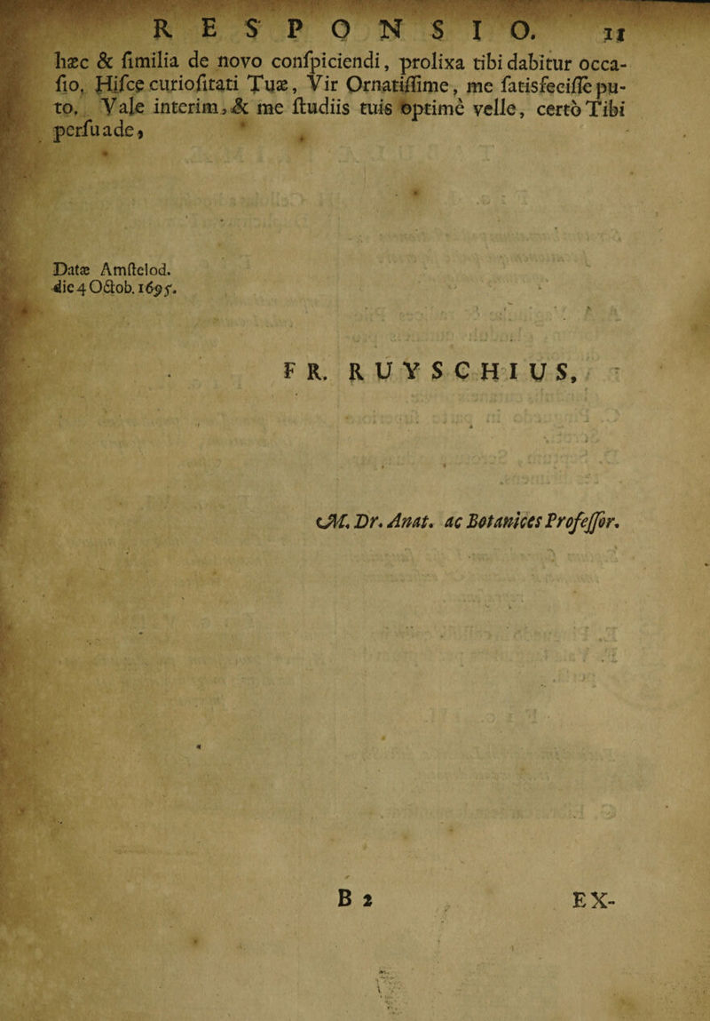 R E S P O N S I O. 'y ‘ — lisec &amp; limilia de novo confpiciendi, prolixa tibi dabitur occa- fio, Hifce curiofitati Tua», Vir Ornatiflime, me fatisfeeifle pu¬ to. Vale interim3&amp; me ftudiis tuis optime velle, certo Tibi peiTuadc, ' Datse Amftelod. die406l;ob.id^5'. 4 . - t - 3 r X * \ * F R. RUYSCHIUS, (JII. Br. An At. ac BetAttice s Brofejjer. • i v v B 2 EX-
