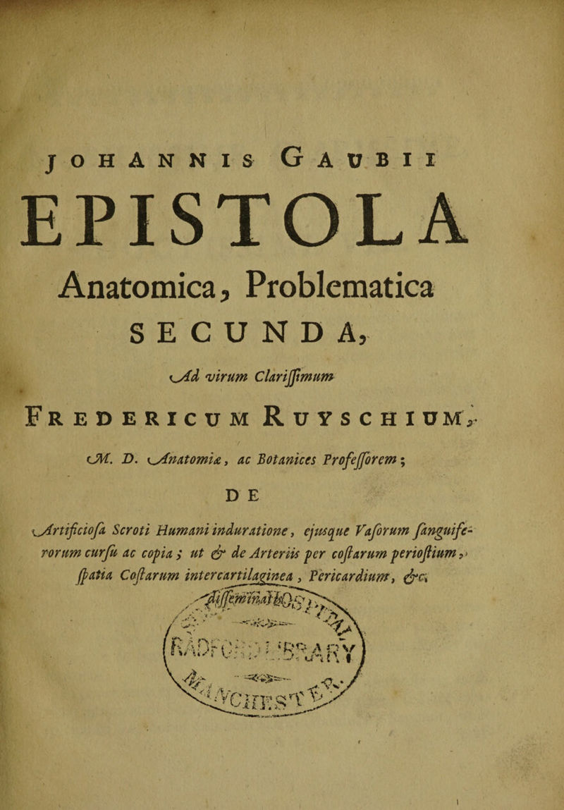 J O H A N N I S v G A U B I I Anatomica, Problematica SECUNDA, virum Clarijfmum \ Fredericum RuyschiuM>• <JM. D. ^Anatomia, ac Botanices Profejforem; D E i^rtificiofa Scroti Humani induratione, ejus que Vafer um /anguife¬ rorum curju ac copia ; ut &amp; de Arteriis per coftarum perioftium 9> i I