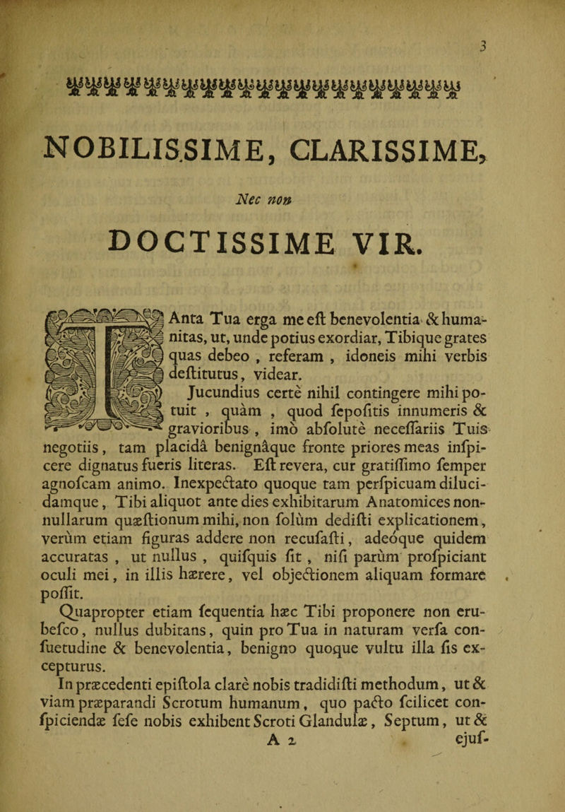 NOBILISSIME, CLARISSIME, Nec non , DOCTISSIME VIR. , e ; ..*» .n ' * * A' : f ■ ■ / Anta Tua erga me efl: benevolentia &amp; huma¬ nitas, ut, unde potius exordiar, Tibique grates quas debeo , referam , idoneis mihi verbis deftitutus, videar. Jucundius certe nihil contingere mihi po¬ tuit , quam , quod fepofitis innumeris &amp; gravioribus , imo abfolute neceflariis Tuis negotiis, tam placida benignique fronte priores meas infpi- cere dignatus fueris literas. Efl: revera, cur gratiffimo femper agnofcam animo. Inexpeftato quoque tam perfpicuam diluci- damque, Tibi aliquot ante dies exhibitarum Anatomices non¬ nullarum quaeftionum mihi, non folum dedifti explicationem, verum etiam figuras addere non recufafti, adeoque quidem accuratas , ut nullus , quifquis fit , nifi parum profpiciant oculi mei, in illis haerere, vel objeftionem aliquam formare , poflit. Quapropter etiam fequentia haec Tibi proponere non eru- befco, nullus dubitans, quin pro Tua in naturam verfa con- fuetudine &amp; benevolentia, benigno quoque vultu illa fis ex¬ cepturus. In praecedenti epiftola clare nobis tradidifti methodum, ut &amp; viam praeparandi Scrotum humanum, quo pafto fcilicet con- fpiciendae fefe nobis exhibent Scroti Glandulae, Septum, ut&amp; A z ejuf-