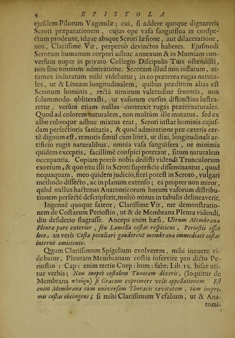 ejufdem Pilorum Vaginulx; cui, fi addere quoque dignareris Scroti prxparationem , cujus ope vafa fanguiflua in confpe- ftum prodeunt, idque absque Scroti lxfione, aut dilaceratione, nos, Clariflime Vir, perpetuo devinCtos haberes. Ejufmodi Scrotum humanum corpori adhuc annexum &amp; in Mumiam con- yerfum nuper in privato Collegio Difcipulis Tuis oftendifti, non fine omnium admiratione. Scrotum illud non inflatum , at¬ tamen induratum mihi videbatur; in eo prxterea rugas natura¬ les , ut &amp; Lineam longitudinalem, quibus praeditum alias elt Scrotum hominis , redta nimirum valetudine fruentis, non folummodo obliterafli, ut vaforum curfus diftinclius luftra- retur , verum etiam nullas contraxit rugas prxternaturales. Quod ad colorem naturalem, non multum ille mutatus, fed ex alborubroque adhuc mixtus erat. Scroti inftar hominis cujuf- dam perfectioris fanitatis, &amp; quod admiratione prae exteris cer¬ te dignum elt, remotis fimul cum linea, ut dixi, longitudinali ar¬ tificio rugis naturalibus , omnia vafa fanguifera , ne minimis quidem exceptis, facillime confpici poterant, fitum naturalem occupantia. Copiam porro nobis dedifti videndi Trunculorum exortum > &amp; quo ritu illi in Scroti fuperficie difleminantur, quod nequaquam, meo quidem judicio,fieri poteft in Scroto, vulgari methodo difle&amp;o, ac in planum extenfo; ea propter non miror, quod nullus haftenus Anatomicorum horum vaforum diltribu- tionem perfedle defcripferit,multo minus in tabulis delineaverit. Ingenue quoque fateor, Clariflime Vir, me demonftratio- nem de Collarum Perioftio, ut &amp; de Membrana Pleura videndi, diu defiderio flagrafle. Anceps enim hxfi, Utrum Membrana Pleura pars exterior , feu Lamella cojlns rejpiciens , Periofiii ejfet loco, an vero Cojla peculiari gauderent membrana immediate cojlas interne amiciente. Quum Clariflimum Spigelium evolverem , mihi innuere vi¬ debatur, Pleuram Membranam collis infervire pro dicto Pe- riollio : Cap : enim tertio Corp : hum : fabr: Lib. ix. hifce uti¬ tur verbis; Non inepte cojlalem Tunicam dixeris, (loquitur de Membrana orMv^ct) Ji Graeam exprimere velis appellatio ne m. Eft enim Membrana ciim univerfam Thoracis cavitatem , tum impri¬ mis coftns obtingens > fi mihi Clariflimum Vefalium , ut &amp; Ana- tomi-