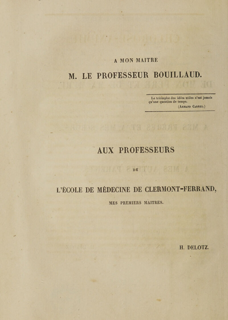 A MON MAITRE M. LE PROFESSEUR BOUILLAUD. Le triomphe des idées utiles n’est jamais qu’une question de temps. (Armand Carrel.) AUX PROFESSEURS DE L’ÉCOLE DE MÉDECINE DE CLERMONT-FERRAND, MES PREMIERS MAITRES.