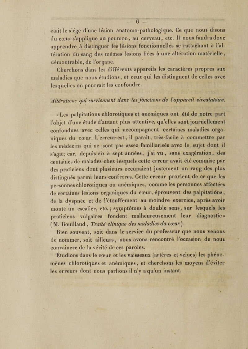 était le siège d’une lésion anatomo-pathologique. Ce que nous disons du cœur s’applique au poumon, au cerveau, etc. Il nous faudra donc apprendre à distinguer les lésions fonctionnelles se rattachant à l’al¬ tération du sang des mêmes lésions liées à une altération matérielle, démontrable, de l’organe. Cherchons dans les différents appareils les caractères propres aux maladies que nous étudions, et ceux qui les distinguent de celles avec lesquelles on pourrait les confondre. Altérations qui surviennent dans les fonctions de l'appareil circulatoire. « Les palpitations chlorotiques et anémiques ont été de notre part l’objet d’une étude d’autant plus attentive, qu’elles sont journellement confondues avec celles qui accompagnent certaines maladies orga¬ niques du cœur. L’erreur est, il paraît, très-facile à commettre par les médecins qui ne sont pas assez familiarisés avec le sujet dont il s’agit: car, depuis six à sept années, j’ai vu, sans exagération, des centaines de malades chez lesquels cette erreur avait été commise par des praticiens dont plusieurs occupaient justement un rang des plus distingués parmi leurs confrères. Cette erreur provient de ce que les personnes chlorotiques ou anémiques, comme les personnes affectées de certaines lésions organiques du cœur, éprouvent des palpitations, de la dyspnée et de l’étouffement au moindre exercice, après avoir monté un escalier, etc.; symptômes à double sens, sur lesquels les praticiens vulgaires fondent malheureusement leur diagnostic» ( M. Bouillaud , Traité clinique des maladies du cœur). Bien souvent, soit dans le service du professeur que nous venons de nommer, soit ailleurs, nous avons rencontré l’occasion de nous convaincre de la vérité de ces paroles. Étudions dans le cœur et les vaisseaux (artères et veines) les phéno¬ mènes chlorotiques et anémiques, et cherchons les moyens d’éviter les erreurs dont nous parlions il n’y a qu’un instant.