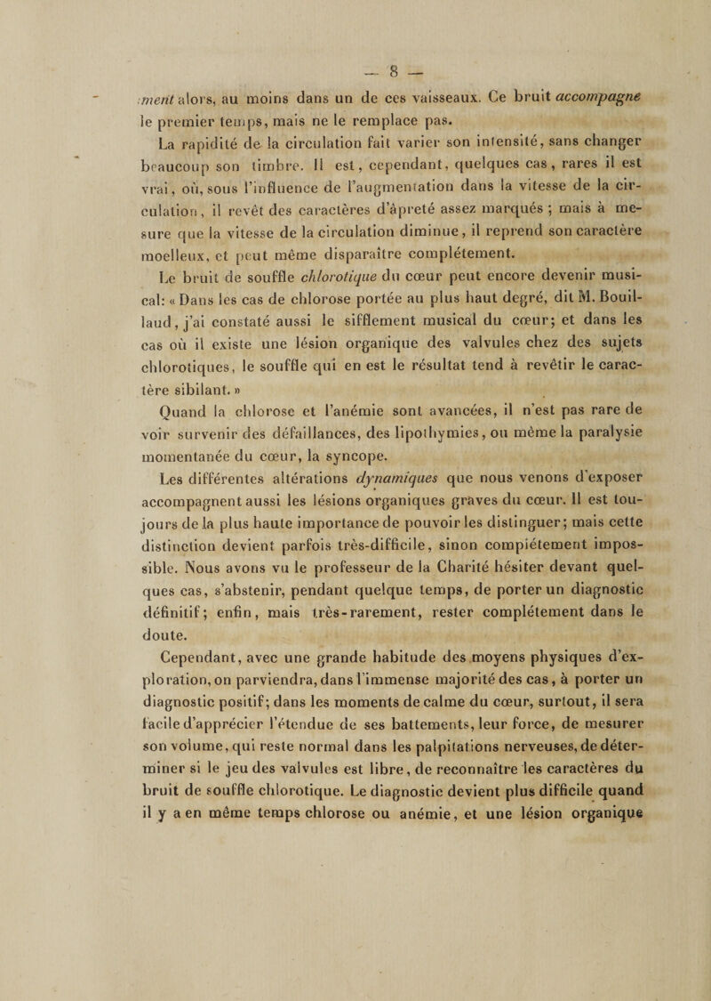 ,77?e«/alors, au moins dans un de ces vaisseaux. Ce hrmX accompagne le premier temps, mais ne le remplace pas. La rapidité de la circulation fait varier son intensité, sans changer beaucoup son timbre. 11 est, cependant, quelques cas, rares il est vrai, où, sous l’influence de l’augmeniation dans la vitesse de la cir¬ culation , il revêt des caractères d’âpreté assez marqués ; mais à me¬ sure que la vitesse de la circulation diminue, il reprend son caractère moelleux, et peut même disparaître complètement. Le bruit de souffle chlorotique du cœur peut encore devenir musi¬ cal: « Dans les cas de chlorose portée au plus haut degré, dit M. Bouil- laud, j’ai constaté aussi le sifflement musical du cœur; et dans les cas où il existe une lésion organique des valvules chez des sujets chlorotiques, le souffle qui en est le résultat tend à revêtir le carac¬ tère sibilant. » Quand la chlorose et l’anémie sont avancées, il n’est pas rare de voir survenir des défaillances, des lipothymies, ou même la paralysie momentanée du cœur, la syncope. Les différentes altérations dynamiques que nous venons d’exposer accompagnent aussi les lésions organiques graves du cœur. 11 est tou¬ jours delà plus haute importance de pouvoir les distinguer; mais cette distinction devient parfois très-difficile, sinon compiétement impos¬ sible. Nous avons vu le professeur de la Charité hésiter devant quel¬ ques cas, s’abstenir, pendant quelque temps, de porter un diagnostic définitif; enfin, mais très-rarement, rester compiétement dans le doute. Cependant, avec une grande habitude des moyens physiques d’ex¬ ploration, on parviendra,dans l’immense majorité des cas, à porter un diagnostic positif; dans les moments de calme du cœur, surtout, il sera facile d’apprécier l’étendue de ses battements, leur force, de mesurer son volume, qui reste normal dans les palpitations nerveuses, de déter¬ miner si le jeu des valvules est libre, de reconnaître les caractères du bruit de souffle chlorotique. Le diagnostic devient plus difficile quand il y a en même temps chlorose ou anémie, et une lésion organique