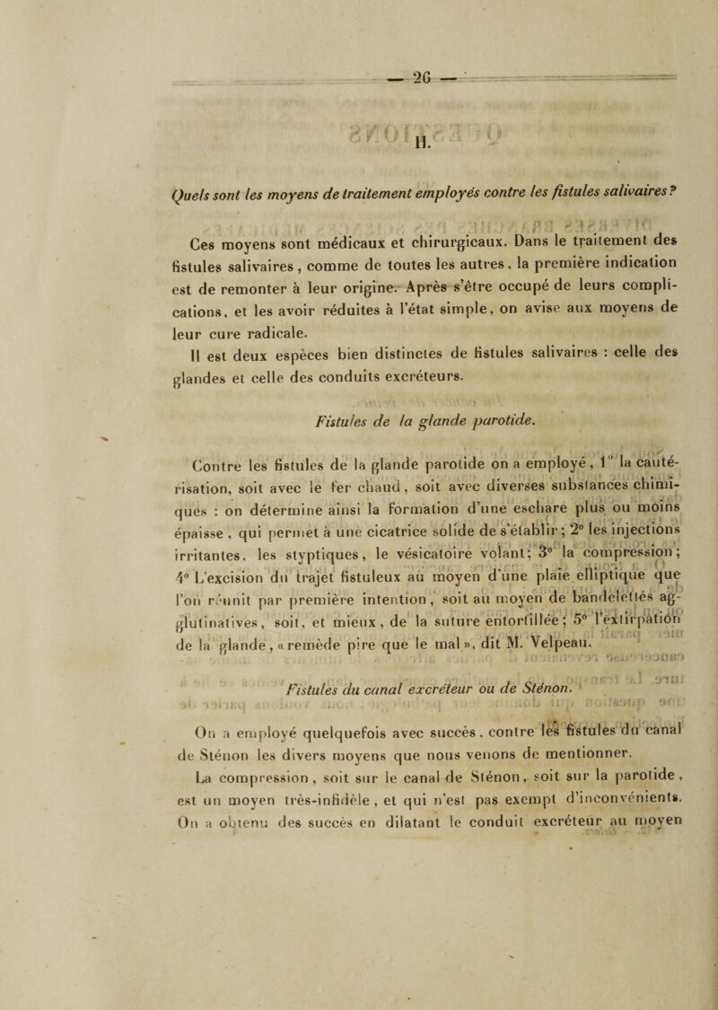 - P ■ • Ces moyens sont médicaux et chirurgicaux. Dans le traitement des fistules salivaires, comme de toutes les auti’es, la première indication est de remonter à leur origine; Après s’être occupé de leurs compli¬ cations, et les avoir réduites à l’état simple, on avise aux moyens de leur cure radicale. Il est deux espèces bien distinctes de fistules salivaires ; celle des glandes et celle des conduits excréteurs. Fistules de la glande parotide. Contre les fistules de la glande parotide on a employé1 la cauté¬ risation, soit avec le Fer chaud, soit avec diverses substances chimi¬ ques : on détermine ainsi la formation d’une eschare plus ou moins épaisse , qui perniet à une cicatrice solide de s’élalllir ; 2° les Injections irritantes, les styptiques, le vésicatoire vôîanl; S^Ma*^ compression ; 4 L’excision du trajet fistuleux au moyen d’une plaie elliptique que l’on réunit par première intention , soit au moyen de bandelétiés ag- glutinatives, soit, et mieux, de la suture entortillée ; 5** leitirpàtiôn de la glande,« remède pire que le mal», dit M. Velpeau ^ \i . .J i jC 1-- )üiV) Fistules du canal excréteur ou de Sténon. ‘ *. -1 ii i. , ■&gt;■&gt;' '• '• On a employé quelquefois avec succès, contre les fistules du canal de Sténon les divers moyens que nous venons de mentionner. La compression, soit sur le canal de Sténon, soit sur la parotide, est un moyen très-infidèle , et qui n’est pas exempt d’inconvénients. On a obtenu des succès en dilatant le conduit excréteur au moyen