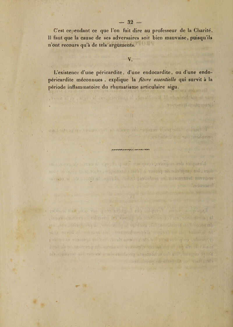 C’est ce(&gt;cndant ce que l’on fait dire au professeur de la Charité, Il faut que la cause de ses adversaires soir bien mauvaise, puisqu’ils n’ont recours qu’à de tels arguments. V. L’existence d’une péricardite, d’une endocardite, ou d’une endo- péricardite méconnues , explique la fièvre essentielle qui survit à la période inflammatoire du rhumatisme articulaire aigu. &gt; J