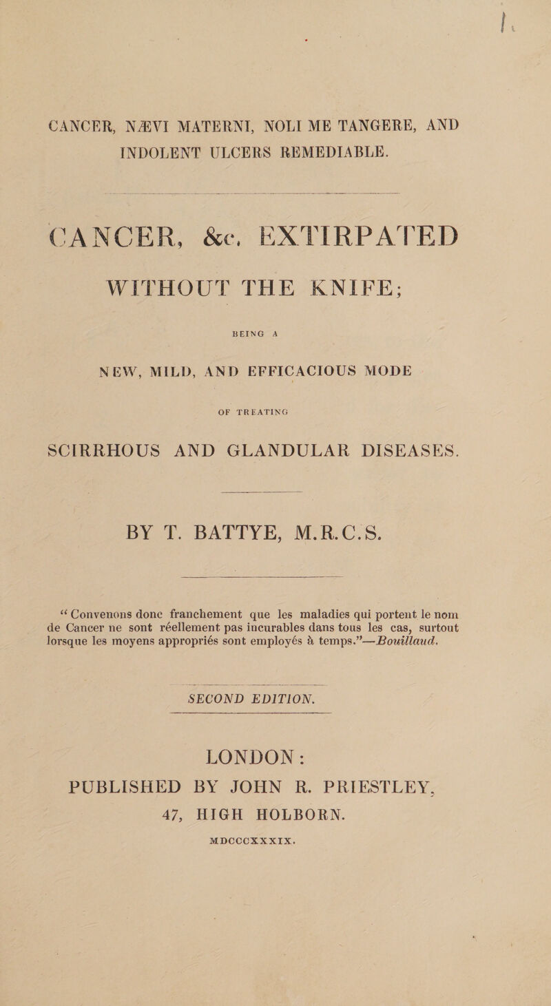 CANCER. N®VI MATERNI, NOLI ME TANGERE, AND INDOLENT ULCERS REMEDIABLE. (CANCER, See. EXTIRPATED WITHOUT THE KNIFE; BEING A N EW, MILD, AND EFFICACIOUS MODE OF TREATING SCIRRHOUS AND GLANDULAR DISEASES. BY T. BATTYE, M.R.C.S. ‘‘ Convenons done franchement que les maladies qui portent le nom de Cancer ne sont r^ellement pas incurables dans tous les cas, surtoiit lorsqne les moyens appropri^s sont employes temps.”—Bouillaud. SECOND EDITION, LONDON: PUBLISHED BY JOHN R. PRIESTLEY, 47, HIGH HOLBORN. MDCCCXXXIX.