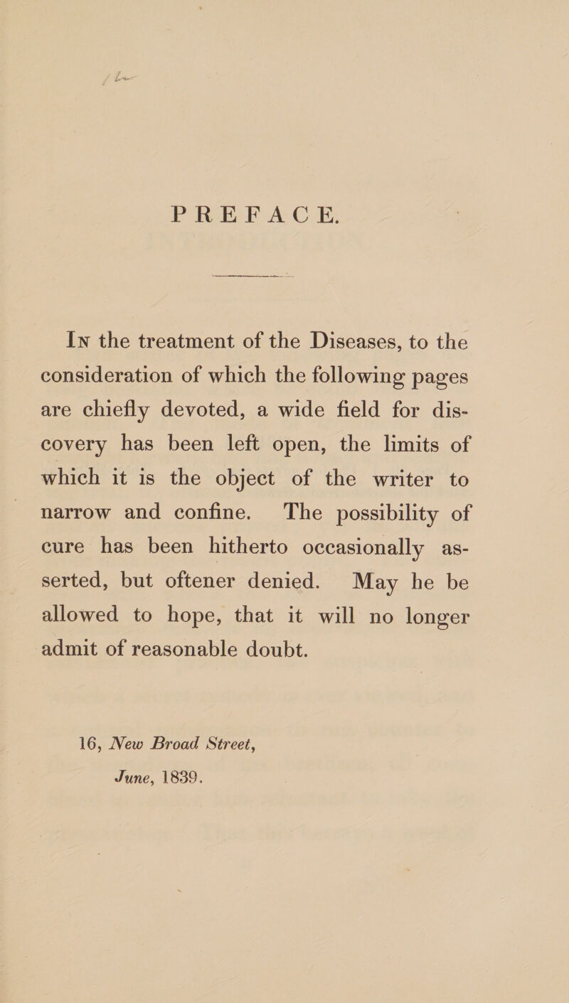 PREFACE. In the treatment of the Diseases, to the consideration of which the following pages are chiefly devoted, a wide field for dis¬ covery has been left open, the limits of which it is the object of the writer to narrow and confine. The possibility of cure has been hitherto occasionally as¬ serted, but oftener denied. May he be allowed to hope, that it will no longer admit of reasonable doubt. 16, New Broad Street, June, 1839,