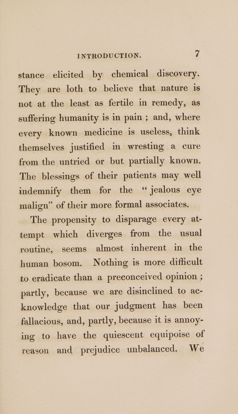 stance elicited by chemical discovery. They are loth to believe that nature is not at the least as fertile in remedy, as suffering humanity is in pain ; and, where every known medicine is useless, think themselves justified in wresting a cure from the untried or but partially known. The blessings of their patients may well indemnify them for the “ jealous eye malign” of their more formal associates. The propensity to disparage every at¬ tempt which diverges from the usual routine, seems almost inherent in the human bosom. Nothing is more difficult to eradicate than a preconceived opinion ; partly, because we are disinclined to ac¬ knowledge that our judgment has been fallacious, and, partly, because it is annoy¬ ing to have the quiescent equipoise of reason and prejudice unbalanced. We