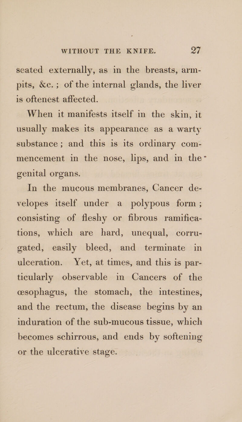seated externally, as in the breasts, arm- pits, &c. ; of the internal glands, the liver is oftenest affected. When it manifests itself in the skin, it usually makes its appearance as a warty substance ; and this is its ordinary com¬ mencement in the nose, lips, and in the genital organs. In the mucous membranes, Cancer de- velopes itself under a polypous form ; consisting of fleshy or fibrous ramifica¬ tions, which are hard, unequal, corru¬ gated, easily bleed, and terminate in ulceration. Yet, at times, and this is par¬ ticularly observable in Cancers of the oesophagus, the stomach, the intestines, and the rectum, the disease begins by an induration of the sub-mucous tissue, which becomes schirrous, and ends by softening or the ulcerative stage.