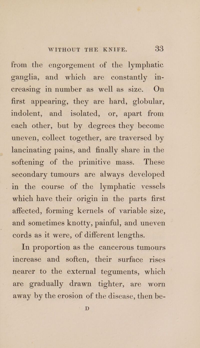 from the engorgement of the lymphatic ganglia, and which are constantly in¬ creasing in number as well as size. On first appearing, they are hard, globular, indolent, and isolated, or, apart from each other, but by degrees they become uneven, collect together, are traversed by lancinating pains, and finally share in the softening of the primitive mass. These secondary tumours are always developed in the course of the lymphatic vessels which have their origin in the parts first affected, forming kernels of variable size, and sometimes knotty, painful, and uneven cords as it were, of different lengths. In proportion as the cancerous tumours increase and soften, their surface rises nearer to the external teguments, which are gradually drawn tighter, are worn away by the erosion of the disease, then be- D
