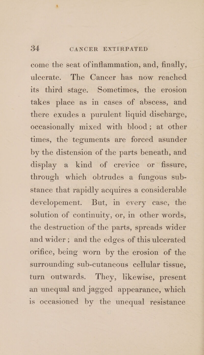 come the seat of inflammation, and, finally, ulcerate. The Cancer has now reached its third stage. Sometimes, the erosion takes place as in cases of abscess, and there exudes a purulent liquid discharge, occasionally mixed with blood; at other times, the teguments are forced asunder by the distension of the parts beneath, and display a kind of crevice or fissure, through which obtrudes a fungous sub¬ stance that rapidly acquires a considerable developement. But, in every case, the solution of continuity, or, in other words, the destruction of the parts, spreads wider and wider; and the edges of this ulcerated orifice, being worn by the erosion of the surrounding sub-cutaneous cellular tissue, turn outwards. They, likewise, present an unequal and jagged appearance, which is occasioned by the unequal resistance