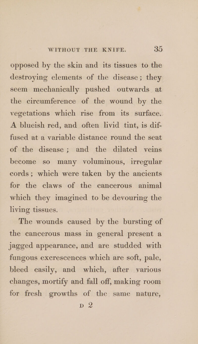 opposed by the skin and its tissues to the destroying elements of the disease; they seem mechanically pushed outwards at the circumference of the wound by the vegetations which rise from its surface. A blueish red, and often livid tint, is dif¬ fused at a variable distance round the seat of the disease ; and the dilated veins become so many voluminous, irregular cords; which were taken by the ancients for the claws of the cancerous animal which they imagined to be devouring the living tissues. The wounds caused by the bursting of the cancerous mass in general present a jagged appearance, and are studded with fungous excrescences which are soft, pale, bleed easily, and which, after various changes, mortify and fall off, making room for fresh growths of the same nature, D 2
