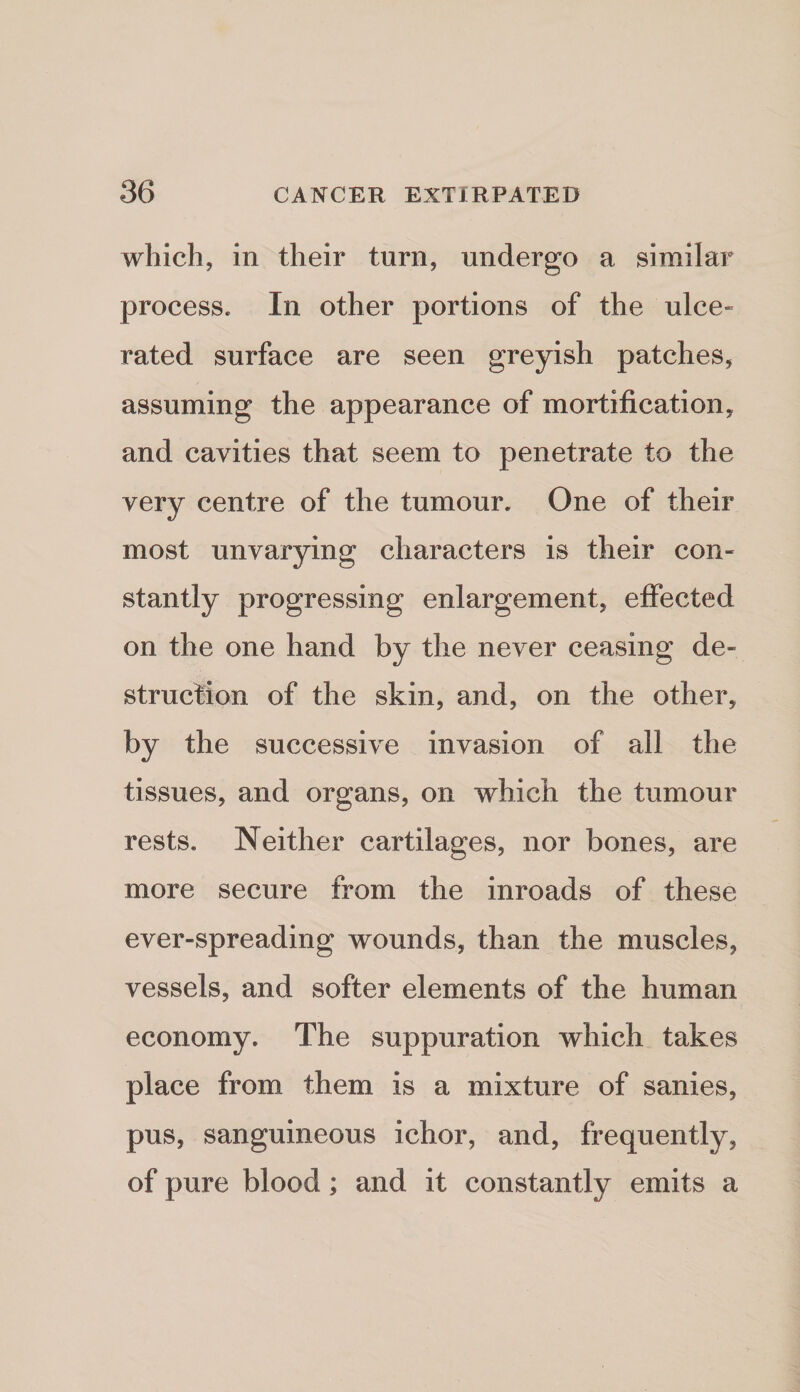 which, in their turn, undergo a similar process. In other portions of the nice- rated surface are seen greyish patches, assuming the appearance of mortification, and cavities that seem to penetrate to the very centre of the tumour. One of their most unvarying characters is their con¬ stantly progressing enlargement, effected on the one hand by the never ceasing de¬ struction of the skin, and, on the other, by the successive invasion of all the tissues, and organs, on which the tumour rests. Neither cartilages, nor bones, are more secure from the inroads of these ever-spreading wounds, than the muscles, vessels, and softer elements of the human economy. The suppuration which takes place from them is a mixture of sanies, pus, sanguineous ichor, and, frequently, of pure blood; and it constantly emits a