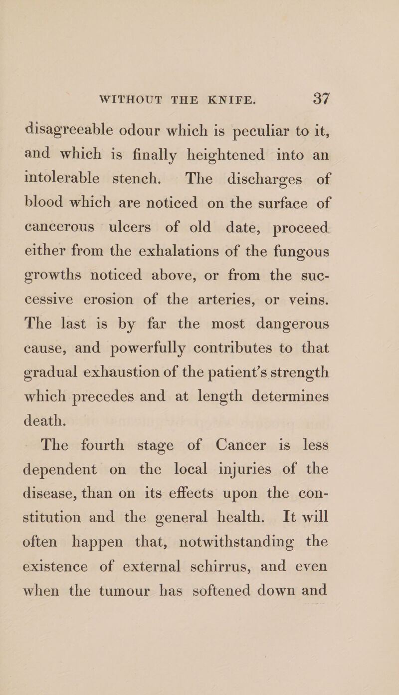 disagreeable odour which is peculiar to it, and which is finally heightened into an intolerable stench. The discharges of blood which are noticed on the surface of cancerous ulcers of old date, proceed either from the exhalations of the fungous growths noticed above, or from the suc¬ cessive erosion of the arteries, or veins. The last is by far the most dangerous cause, and powerfully contributes to that gradual exhaustion of the patient's strength which precedes and at length determines death. The fourth stage of Cancer is less dependent on the local injuries of the disease, than on its effects upon the con¬ stitution and the general health. It will often happen that, notwithstanding the existence of external schirrus, and even when the tumour has softened down and