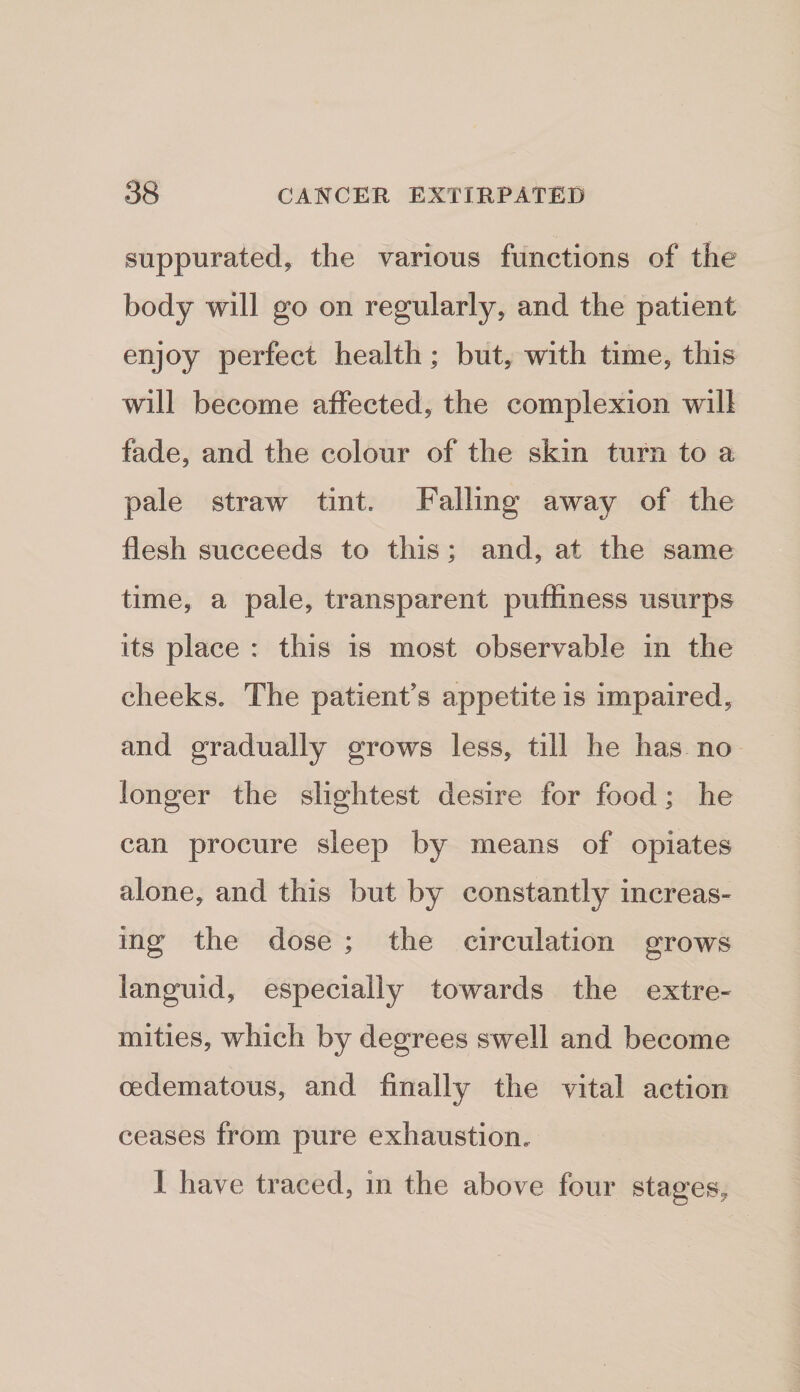 suppurated, the various functions of the body will go on regularly, and the patient enjoy perfect health; but, with time, this will become affected, the complexion will fade, and the colour of the skin turn to a pale straw tint. Falling away of the flesh succeeds to this; and, at the same time, a pale, transparent puffiness usurps its place : this is most observable in the cheeks. The patient’s appetite is impaired, and gradually grows less, till he has no longer the slightest desire for food; he can procure sleep by means of opiates alone, and this but by constantly increas- ing the dose ; the circulation grows languid, especially towards the extre¬ mities, which by degrees swell and become cedematous, and finally the vital action ceases from pure exhaustion. 1 have traced, in the above four stages.