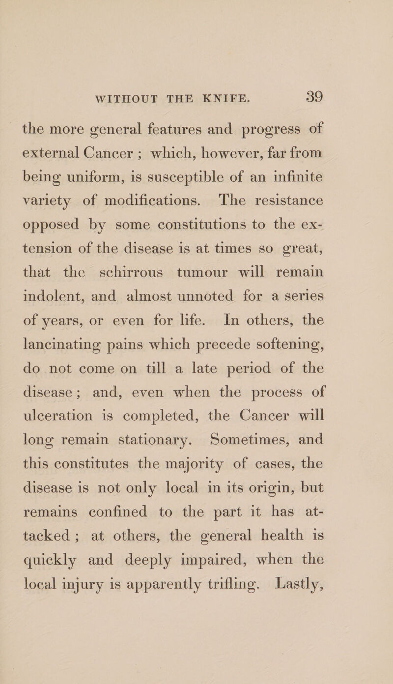 the more general features and progress of external Cancer ; which, however, far from being uniform, is susceptible of an infinite variety of modifications. The resistance opposed by some constitutions to the ex¬ tension of the disease is at times so great, that the schirrous tumour will remain indolent, and almost unnoted for a series of years, or even for life. In others, the lancinating pains which precede softening, do not come on till a late period of the disease; and, even when the process of ulceration is completed, the Cancer will long remain stationary. Sometimes, and this constitutes the majority of cases, the disease is not only local in its origin, but remains confined to the part it has at¬ tacked ; at others, the general health is quickly and deeply impaired, when the local injury is apparently trifling. Lastly,
