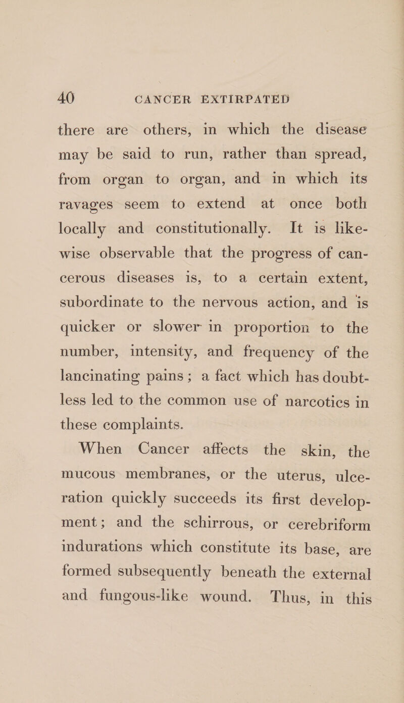 there are others, in which the disease may be said to run, rather than spread, from organ to organ, and in which its ravages seem to extend at once both locally and constitutionally. It is like¬ wise observable that the progress of can¬ cerous diseases is, to a certain extent, subordinate to the nervous action, and is quicker or slower in proportion to the number, intensity, and frequency of the lancinating pains ; a fact which has doubt¬ less led to the common use of narcotics in these complaints. When Cancer affects the skin, the mucous membranes, or the uterus, ulce¬ ration quickly succeeds its first develop¬ ment y and the schirrous, or cerebriform indurations which constitute its base, are formed subsequently beneath the external and fungous-like wound. Thus, in this
