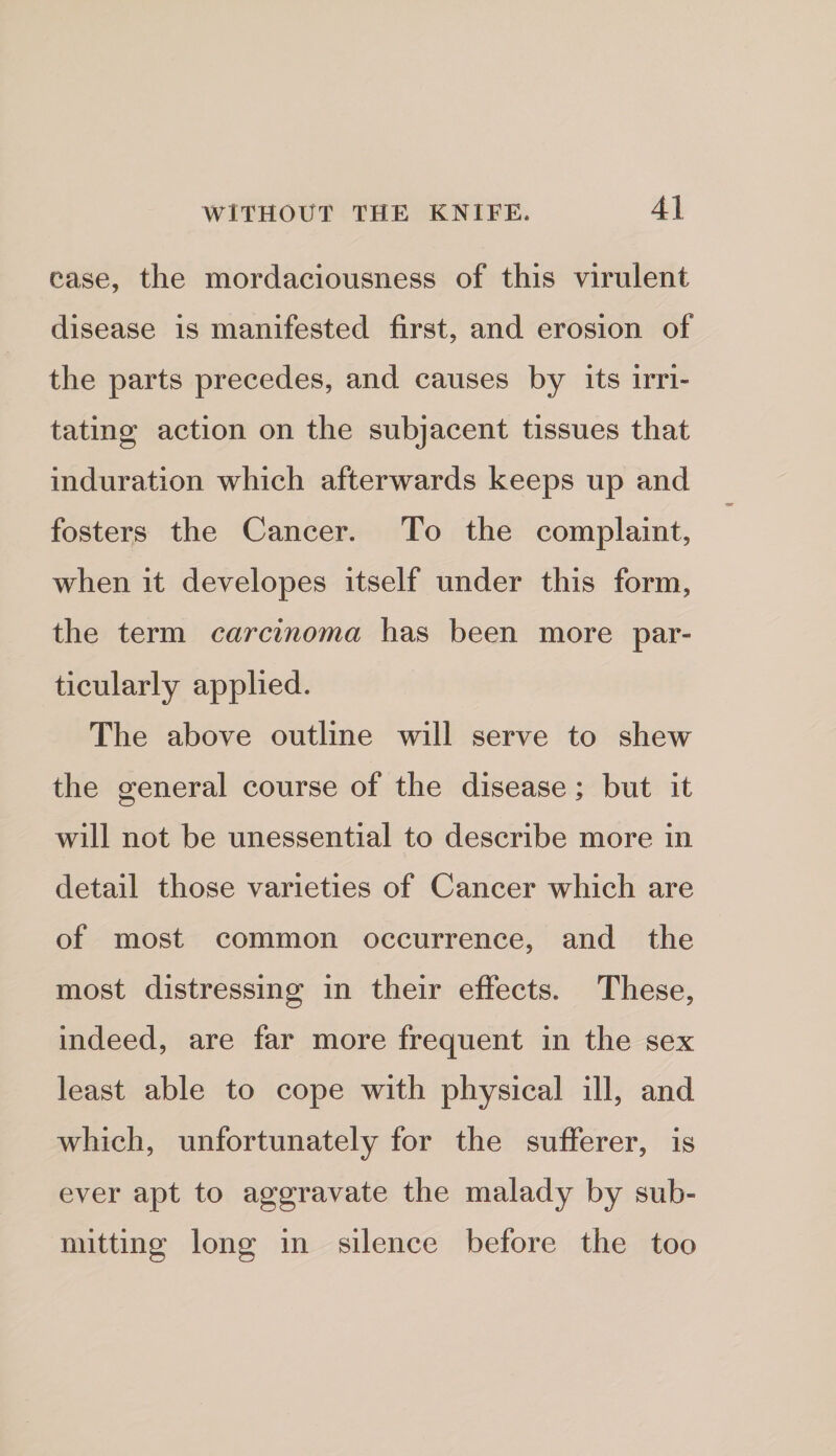 case, the mordaciousness of this virulent disease is manifested first, and erosion of the parts precedes, and causes by its irri¬ tating action on the subjacent tissues that induration which afterwards keeps up and fosters the Cancer. To the complaint, when it developes itself under this form, the term carcinoma has been more par¬ ticularly applied. The above outline will serve to shew the general course of the disease; but it will not be unessential to describe more in detail those varieties of Cancer which are of most common occurrence, and the most distressing in their effects. These, indeed, are far more frequent in the sex least able to cope with physical ill, and which, unfortunately for the sufferer, is ever apt to aggravate the malady by sub¬ mitting long in silence before the too